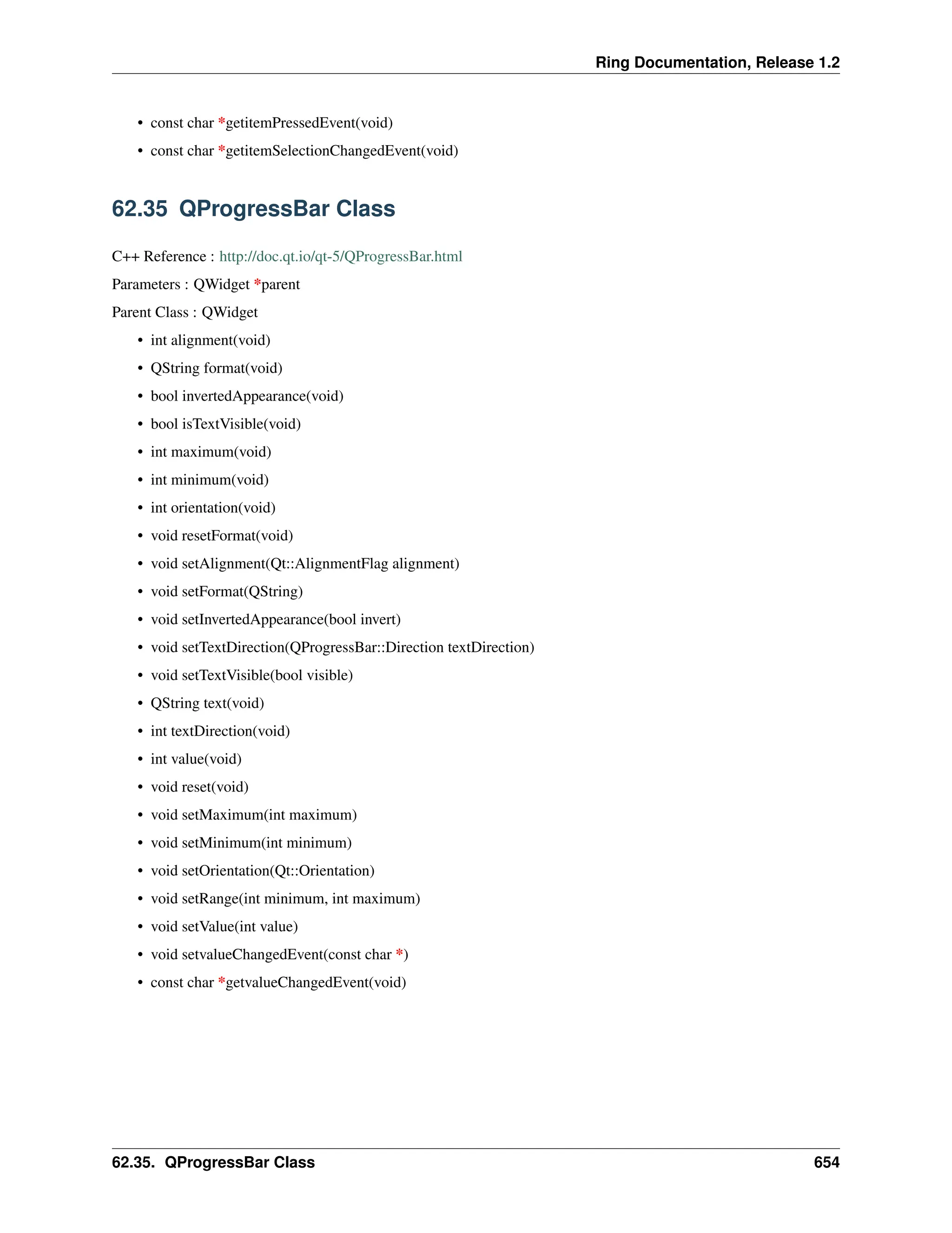 Ring Documentation, Release 1.2 • const char *getitemPressedEvent(void) • const char *getitemSelectionChangedEvent(void) 62.35 QProgressBar Class C++ Reference : http://doc.qt.io/qt-5/QProgressBar.html Parameters : QWidget *parent Parent Class : QWidget • int alignment(void) • QString format(void) • bool invertedAppearance(void) • bool isTextVisible(void) • int maximum(void) • int minimum(void) • int orientation(void) • void resetFormat(void) • void setAlignment(Qt::AlignmentFlag alignment) • void setFormat(QString) • void setInvertedAppearance(bool invert) • void setTextDirection(QProgressBar::Direction textDirection) • void setTextVisible(bool visible) • QString text(void) • int textDirection(void) • int value(void) • void reset(void) • void setMaximum(int maximum) • void setMinimum(int minimum) • void setOrientation(Qt::Orientation) • void setRange(int minimum, int maximum) • void setValue(int value) • void setvalueChangedEvent(const char *) • const char *getvalueChangedEvent(void) 62.35. QProgressBar Class 654 