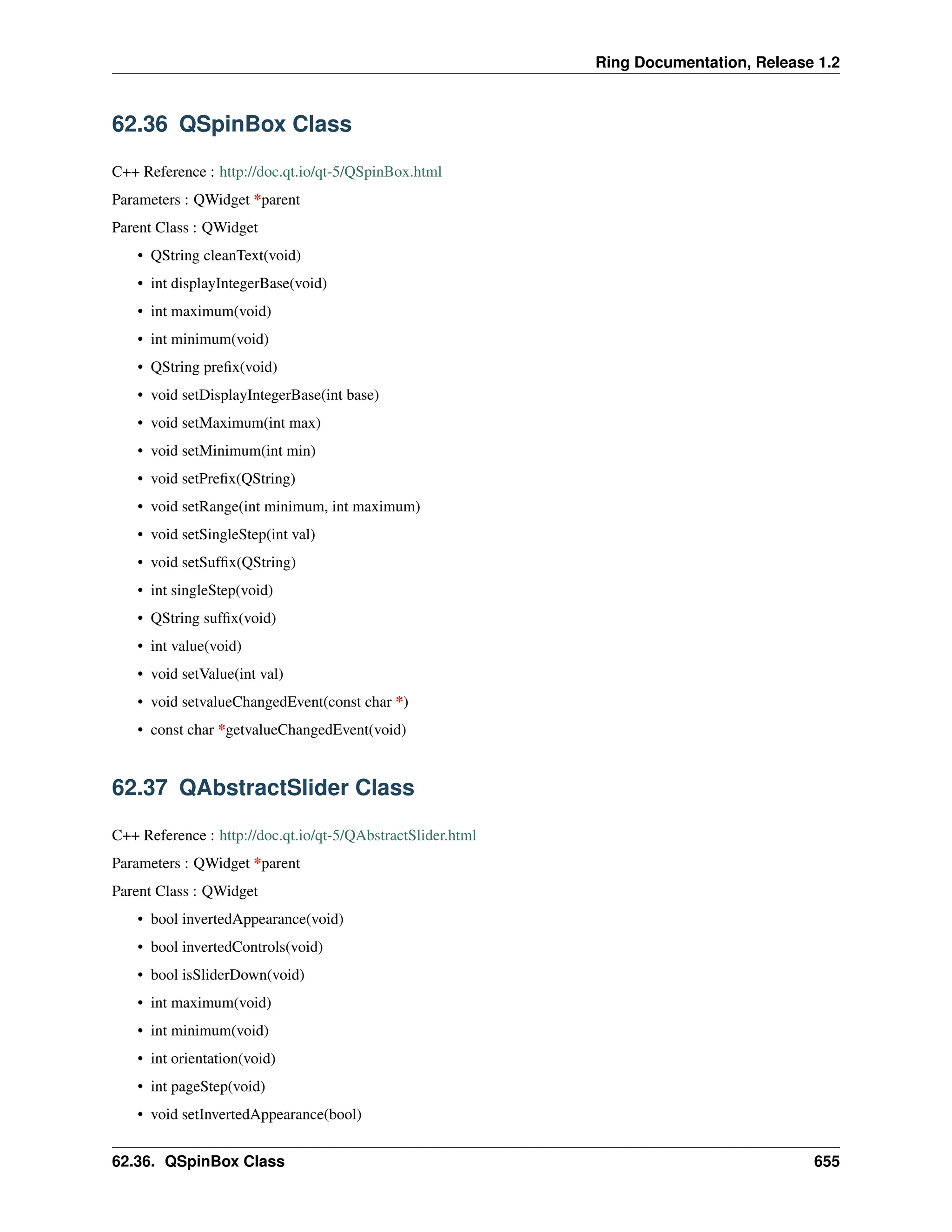 Ring Documentation, Release 1.2 62.36 QSpinBox Class C++ Reference : http://doc.qt.io/qt-5/QSpinBox.html Parameters : QWidget *parent Parent Class : QWidget • QString cleanText(void) • int displayIntegerBase(void) • int maximum(void) • int minimum(void) • QString prefix(void) • void setDisplayIntegerBase(int base) • void setMaximum(int max) • void setMinimum(int min) • void setPrefix(QString) • void setRange(int minimum, int maximum) • void setSingleStep(int val) • void setSuffix(QString) • int singleStep(void) • QString suffix(void) • int value(void) • void setValue(int val) • void setvalueChangedEvent(const char *) • const char *getvalueChangedEvent(void) 62.37 QAbstractSlider Class C++ Reference : http://doc.qt.io/qt-5/QAbstractSlider.html Parameters : QWidget *parent Parent Class : QWidget • bool invertedAppearance(void) • bool invertedControls(void) • bool isSliderDown(void) • int maximum(void) • int minimum(void) • int orientation(void) • int pageStep(void) • void setInvertedAppearance(bool) 62.36. QSpinBox Class 655 