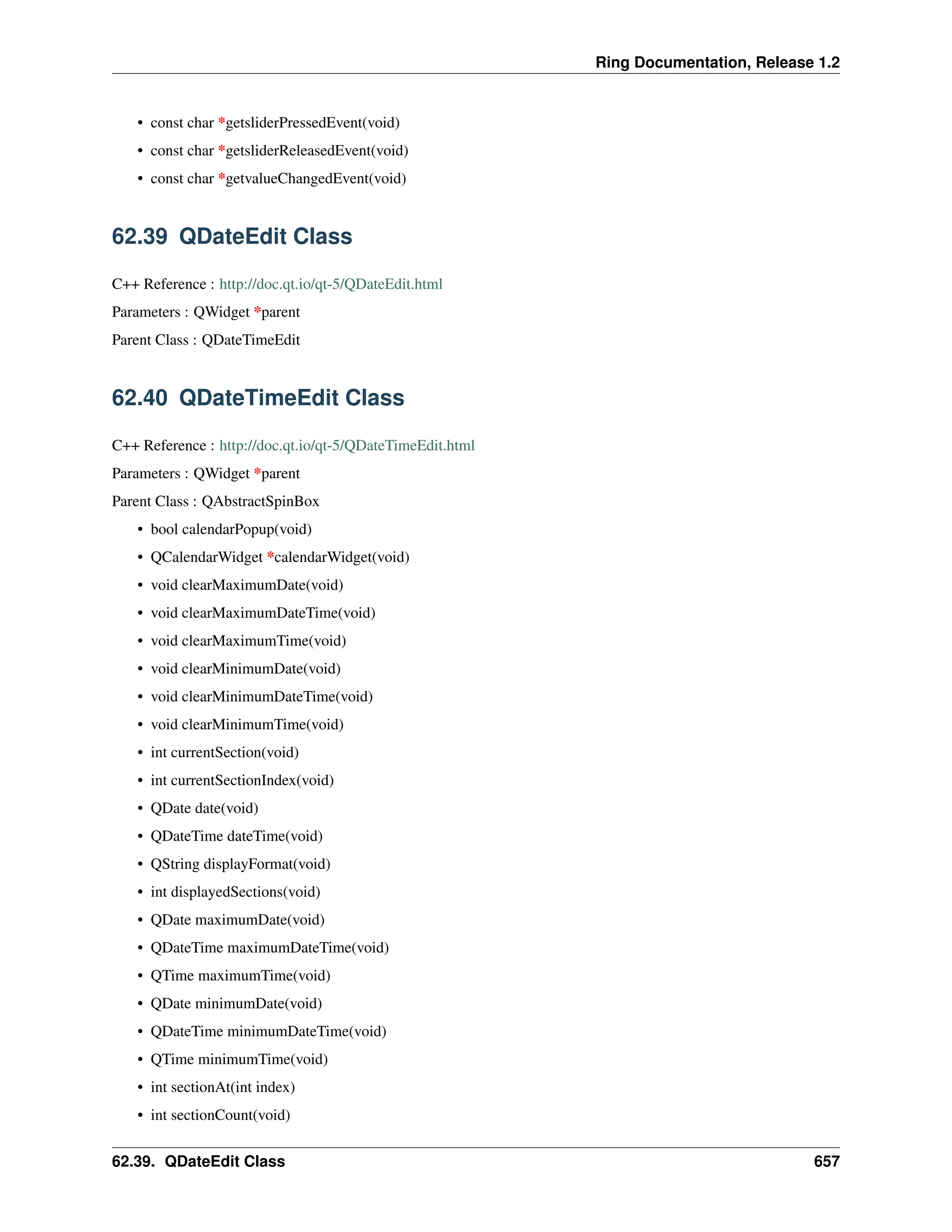 Ring Documentation, Release 1.2 • const char *getsliderPressedEvent(void) • const char *getsliderReleasedEvent(void) • const char *getvalueChangedEvent(void) 62.39 QDateEdit Class C++ Reference : http://doc.qt.io/qt-5/QDateEdit.html Parameters : QWidget *parent Parent Class : QDateTimeEdit 62.40 QDateTimeEdit Class C++ Reference : http://doc.qt.io/qt-5/QDateTimeEdit.html Parameters : QWidget *parent Parent Class : QAbstractSpinBox • bool calendarPopup(void) • QCalendarWidget *calendarWidget(void) • void clearMaximumDate(void) • void clearMaximumDateTime(void) • void clearMaximumTime(void) • void clearMinimumDate(void) • void clearMinimumDateTime(void) • void clearMinimumTime(void) • int currentSection(void) • int currentSectionIndex(void) • QDate date(void) • QDateTime dateTime(void) • QString displayFormat(void) • int displayedSections(void) • QDate maximumDate(void) • QDateTime maximumDateTime(void) • QTime maximumTime(void) • QDate minimumDate(void) • QDateTime minimumDateTime(void) • QTime minimumTime(void) • int sectionAt(int index) • int sectionCount(void) 62.39. QDateEdit Class 657 
