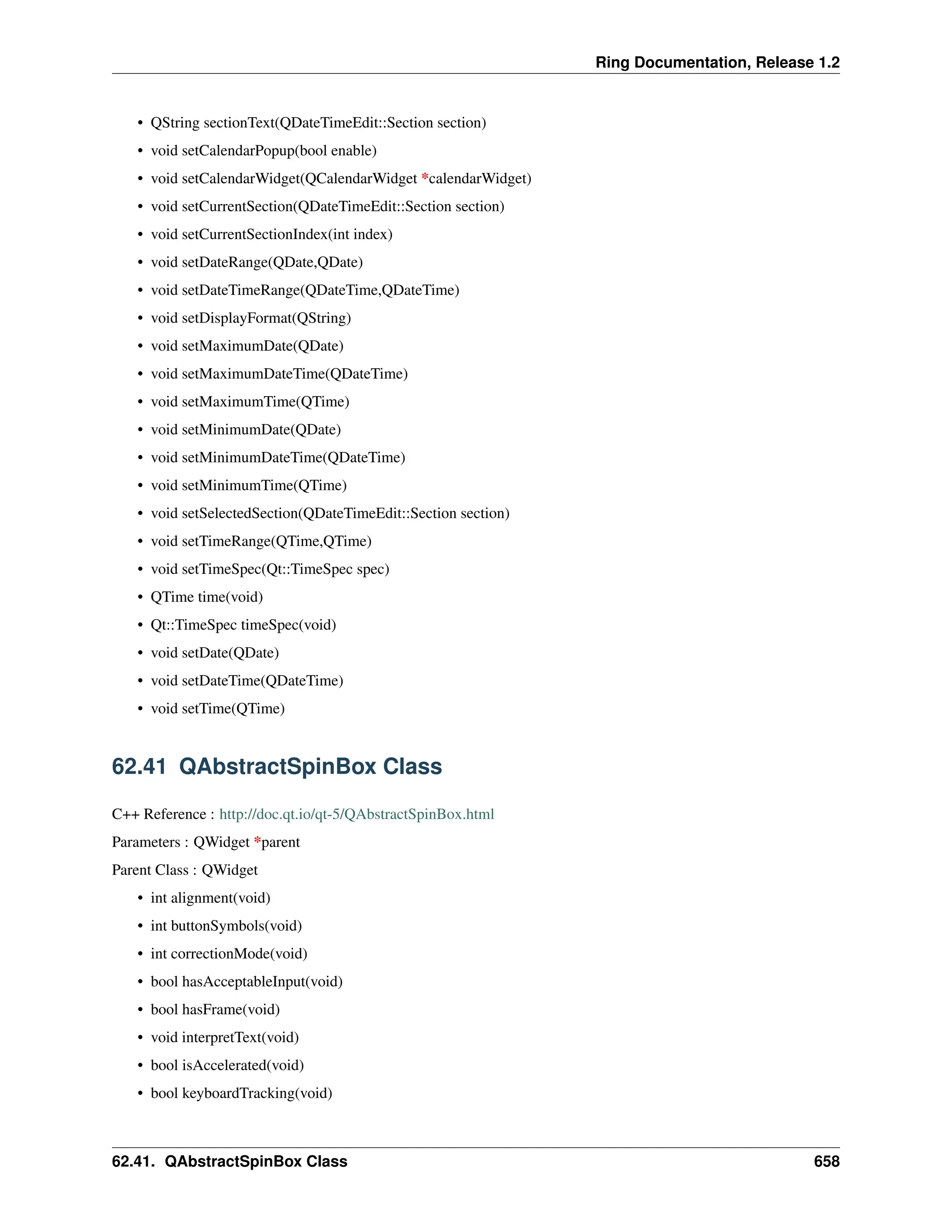 Ring Documentation, Release 1.2 • QString sectionText(QDateTimeEdit::Section section) • void setCalendarPopup(bool enable) • void setCalendarWidget(QCalendarWidget *calendarWidget) • void setCurrentSection(QDateTimeEdit::Section section) • void setCurrentSectionIndex(int index) • void setDateRange(QDate,QDate) • void setDateTimeRange(QDateTime,QDateTime) • void setDisplayFormat(QString) • void setMaximumDate(QDate) • void setMaximumDateTime(QDateTime) • void setMaximumTime(QTime) • void setMinimumDate(QDate) • void setMinimumDateTime(QDateTime) • void setMinimumTime(QTime) • void setSelectedSection(QDateTimeEdit::Section section) • void setTimeRange(QTime,QTime) • void setTimeSpec(Qt::TimeSpec spec) • QTime time(void) • Qt::TimeSpec timeSpec(void) • void setDate(QDate) • void setDateTime(QDateTime) • void setTime(QTime) 62.41 QAbstractSpinBox Class C++ Reference : http://doc.qt.io/qt-5/QAbstractSpinBox.html Parameters : QWidget *parent Parent Class : QWidget • int alignment(void) • int buttonSymbols(void) • int correctionMode(void) • bool hasAcceptableInput(void) • bool hasFrame(void) • void interpretText(void) • bool isAccelerated(void) • bool keyboardTracking(void) 62.41. QAbstractSpinBox Class 658 