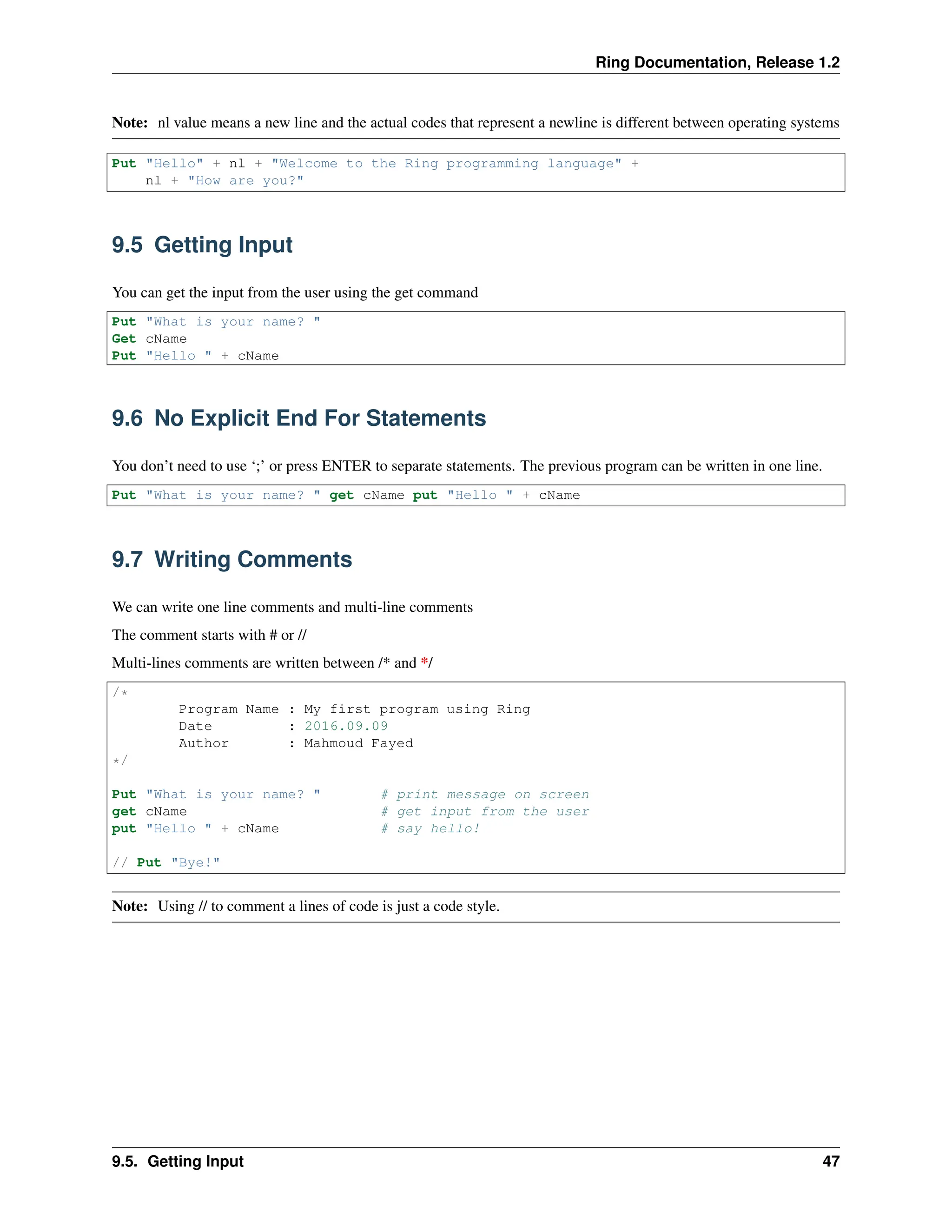 Ring Documentation, Release 1.2 Note: nl value means a new line and the actual codes that represent a newline is different between operating systems Put "Hello" + nl + "Welcome to the Ring programming language" + nl + "How are you?" 9.5 Getting Input You can get the input from the user using the get command Put "What is your name? " Get cName Put "Hello " + cName 9.6 No Explicit End For Statements You don’t need to use ‘;’ or press ENTER to separate statements. The previous program can be written in one line. Put "What is your name? " get cName put "Hello " + cName 9.7 Writing Comments We can write one line comments and multi-line comments The comment starts with # or // Multi-lines comments are written between /* and */ /* Program Name : My first program using Ring Date : 2016.09.09 Author : Mahmoud Fayed */ Put "What is your name? " # print message on screen get cName # get input from the user put "Hello " + cName # say hello! // Put "Bye!" Note: Using // to comment a lines of code is just a code style. 9.5. Getting Input 47 