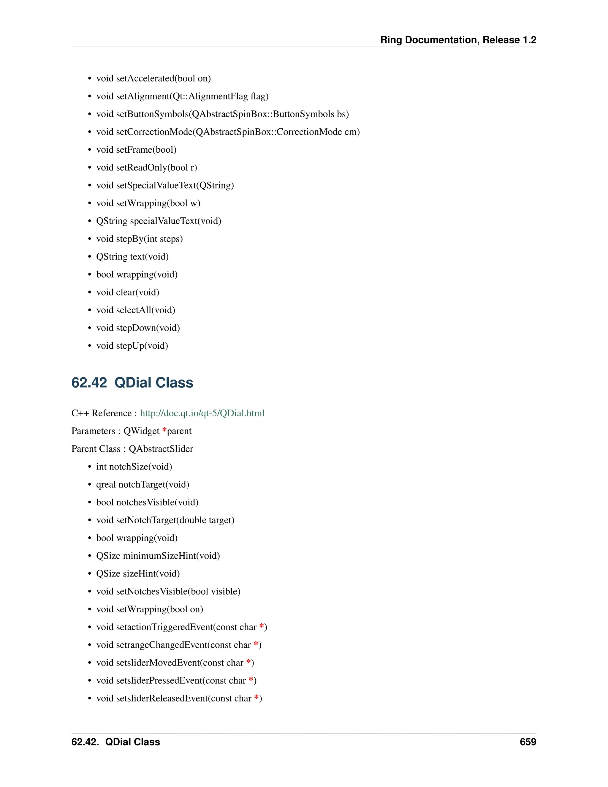 Ring Documentation, Release 1.2 • void setAccelerated(bool on) • void setAlignment(Qt::AlignmentFlag flag) • void setButtonSymbols(QAbstractSpinBox::ButtonSymbols bs) • void setCorrectionMode(QAbstractSpinBox::CorrectionMode cm) • void setFrame(bool) • void setReadOnly(bool r) • void setSpecialValueText(QString) • void setWrapping(bool w) • QString specialValueText(void) • void stepBy(int steps) • QString text(void) • bool wrapping(void) • void clear(void) • void selectAll(void) • void stepDown(void) • void stepUp(void) 62.42 QDial Class C++ Reference : http://doc.qt.io/qt-5/QDial.html Parameters : QWidget *parent Parent Class : QAbstractSlider • int notchSize(void) • qreal notchTarget(void) • bool notchesVisible(void) • void setNotchTarget(double target) • bool wrapping(void) • QSize minimumSizeHint(void) • QSize sizeHint(void) • void setNotchesVisible(bool visible) • void setWrapping(bool on) • void setactionTriggeredEvent(const char *) • void setrangeChangedEvent(const char *) • void setsliderMovedEvent(const char *) • void setsliderPressedEvent(const char *) • void setsliderReleasedEvent(const char *) 62.42. QDial Class 659 