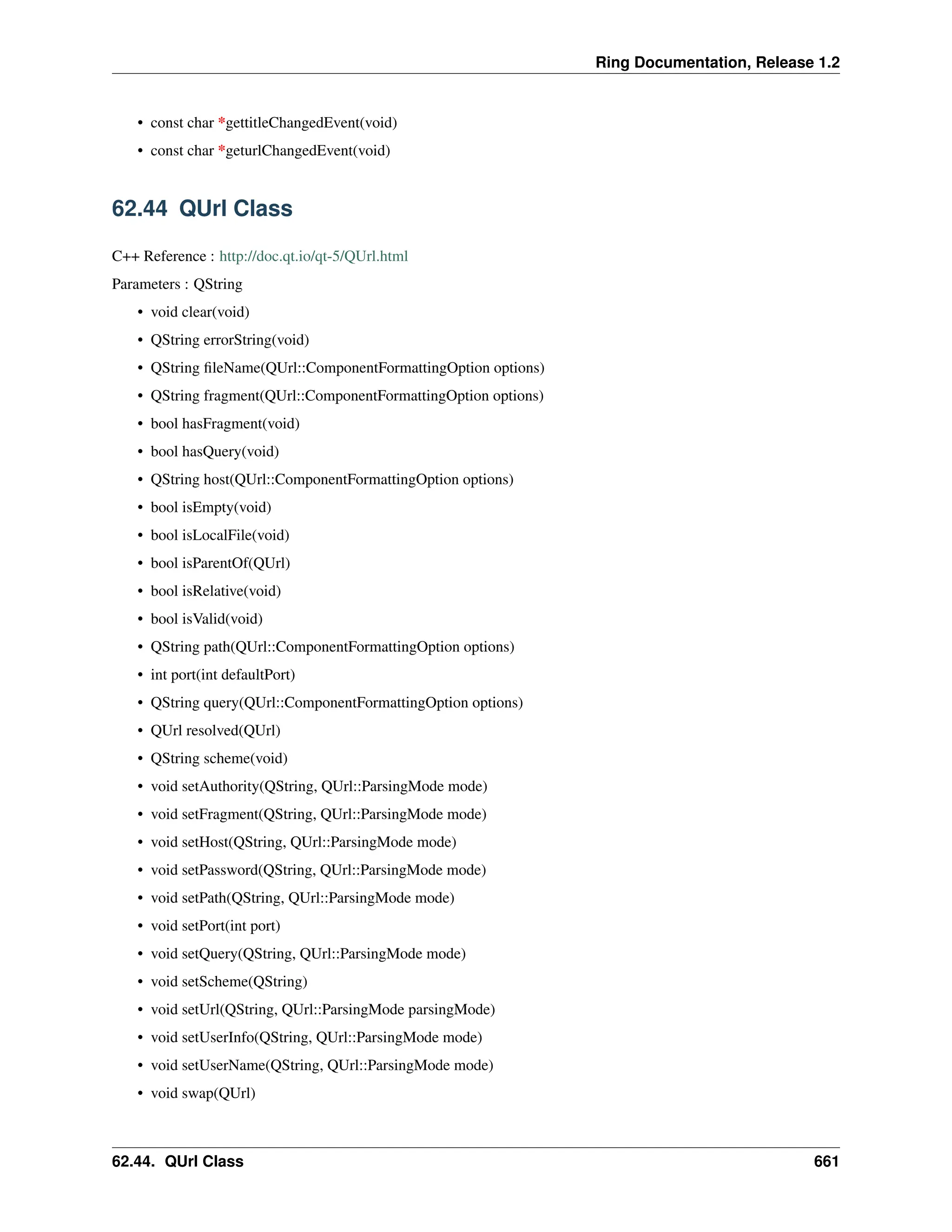 Ring Documentation, Release 1.2 • const char *gettitleChangedEvent(void) • const char *geturlChangedEvent(void) 62.44 QUrl Class C++ Reference : http://doc.qt.io/qt-5/QUrl.html Parameters : QString • void clear(void) • QString errorString(void) • QString fileName(QUrl::ComponentFormattingOption options) • QString fragment(QUrl::ComponentFormattingOption options) • bool hasFragment(void) • bool hasQuery(void) • QString host(QUrl::ComponentFormattingOption options) • bool isEmpty(void) • bool isLocalFile(void) • bool isParentOf(QUrl) • bool isRelative(void) • bool isValid(void) • QString path(QUrl::ComponentFormattingOption options) • int port(int defaultPort) • QString query(QUrl::ComponentFormattingOption options) • QUrl resolved(QUrl) • QString scheme(void) • void setAuthority(QString, QUrl::ParsingMode mode) • void setFragment(QString, QUrl::ParsingMode mode) • void setHost(QString, QUrl::ParsingMode mode) • void setPassword(QString, QUrl::ParsingMode mode) • void setPath(QString, QUrl::ParsingMode mode) • void setPort(int port) • void setQuery(QString, QUrl::ParsingMode mode) • void setScheme(QString) • void setUrl(QString, QUrl::ParsingMode parsingMode) • void setUserInfo(QString, QUrl::ParsingMode mode) • void setUserName(QString, QUrl::ParsingMode mode) • void swap(QUrl) 62.44. QUrl Class 661 