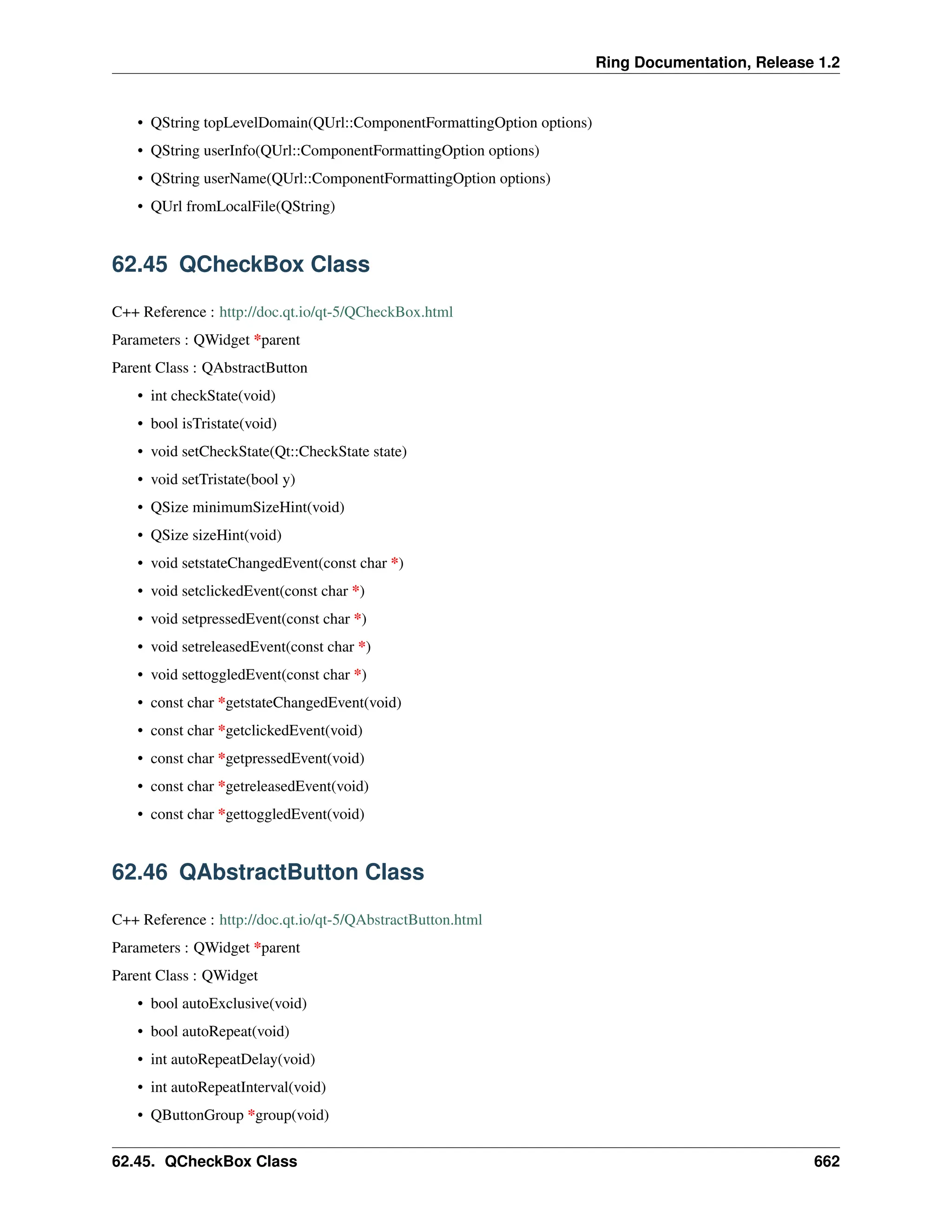 Ring Documentation, Release 1.2 • QString topLevelDomain(QUrl::ComponentFormattingOption options) • QString userInfo(QUrl::ComponentFormattingOption options) • QString userName(QUrl::ComponentFormattingOption options) • QUrl fromLocalFile(QString) 62.45 QCheckBox Class C++ Reference : http://doc.qt.io/qt-5/QCheckBox.html Parameters : QWidget *parent Parent Class : QAbstractButton • int checkState(void) • bool isTristate(void) • void setCheckState(Qt::CheckState state) • void setTristate(bool y) • QSize minimumSizeHint(void) • QSize sizeHint(void) • void setstateChangedEvent(const char *) • void setclickedEvent(const char *) • void setpressedEvent(const char *) • void setreleasedEvent(const char *) • void settoggledEvent(const char *) • const char *getstateChangedEvent(void) • const char *getclickedEvent(void) • const char *getpressedEvent(void) • const char *getreleasedEvent(void) • const char *gettoggledEvent(void) 62.46 QAbstractButton Class C++ Reference : http://doc.qt.io/qt-5/QAbstractButton.html Parameters : QWidget *parent Parent Class : QWidget • bool autoExclusive(void) • bool autoRepeat(void) • int autoRepeatDelay(void) • int autoRepeatInterval(void) • QButtonGroup *group(void) 62.45. QCheckBox Class 662 