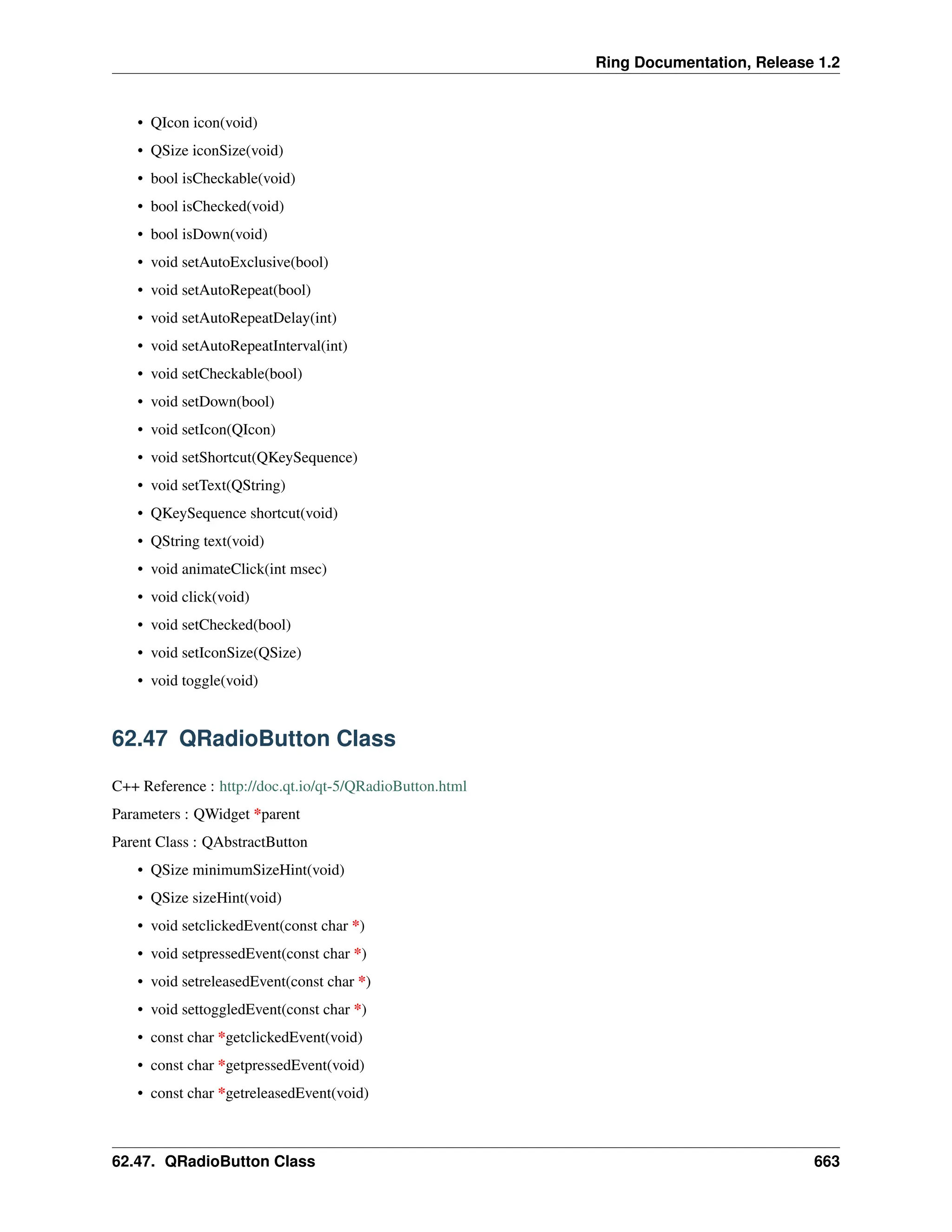 Ring Documentation, Release 1.2 • QIcon icon(void) • QSize iconSize(void) • bool isCheckable(void) • bool isChecked(void) • bool isDown(void) • void setAutoExclusive(bool) • void setAutoRepeat(bool) • void setAutoRepeatDelay(int) • void setAutoRepeatInterval(int) • void setCheckable(bool) • void setDown(bool) • void setIcon(QIcon) • void setShortcut(QKeySequence) • void setText(QString) • QKeySequence shortcut(void) • QString text(void) • void animateClick(int msec) • void click(void) • void setChecked(bool) • void setIconSize(QSize) • void toggle(void) 62.47 QRadioButton Class C++ Reference : http://doc.qt.io/qt-5/QRadioButton.html Parameters : QWidget *parent Parent Class : QAbstractButton • QSize minimumSizeHint(void) • QSize sizeHint(void) • void setclickedEvent(const char *) • void setpressedEvent(const char *) • void setreleasedEvent(const char *) • void settoggledEvent(const char *) • const char *getclickedEvent(void) • const char *getpressedEvent(void) • const char *getreleasedEvent(void) 62.47. QRadioButton Class 663 