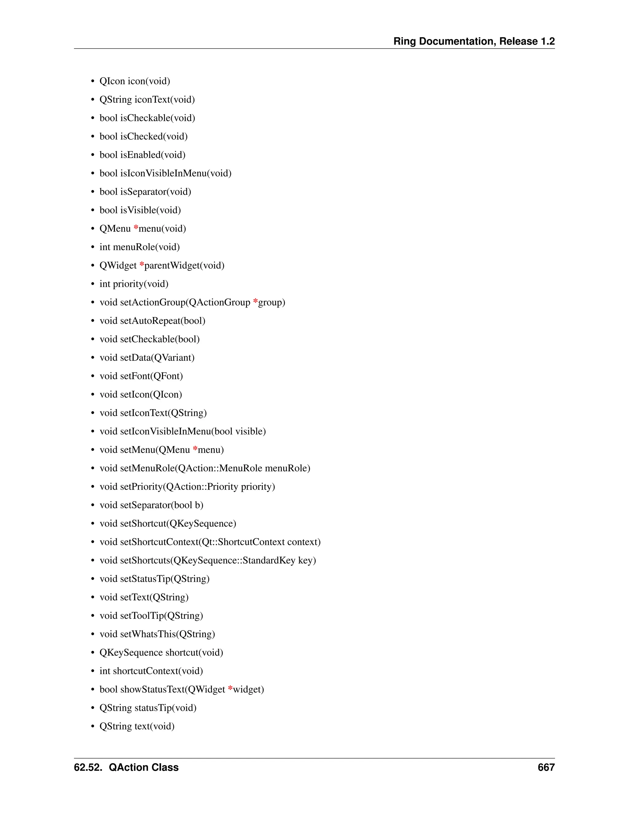Ring Documentation, Release 1.2 • QIcon icon(void) • QString iconText(void) • bool isCheckable(void) • bool isChecked(void) • bool isEnabled(void) • bool isIconVisibleInMenu(void) • bool isSeparator(void) • bool isVisible(void) • QMenu *menu(void) • int menuRole(void) • QWidget *parentWidget(void) • int priority(void) • void setActionGroup(QActionGroup *group) • void setAutoRepeat(bool) • void setCheckable(bool) • void setData(QVariant) • void setFont(QFont) • void setIcon(QIcon) • void setIconText(QString) • void setIconVisibleInMenu(bool visible) • void setMenu(QMenu *menu) • void setMenuRole(QAction::MenuRole menuRole) • void setPriority(QAction::Priority priority) • void setSeparator(bool b) • void setShortcut(QKeySequence) • void setShortcutContext(Qt::ShortcutContext context) • void setShortcuts(QKeySequence::StandardKey key) • void setStatusTip(QString) • void setText(QString) • void setToolTip(QString) • void setWhatsThis(QString) • QKeySequence shortcut(void) • int shortcutContext(void) • bool showStatusText(QWidget *widget) • QString statusTip(void) • QString text(void) 62.52. QAction Class 667 