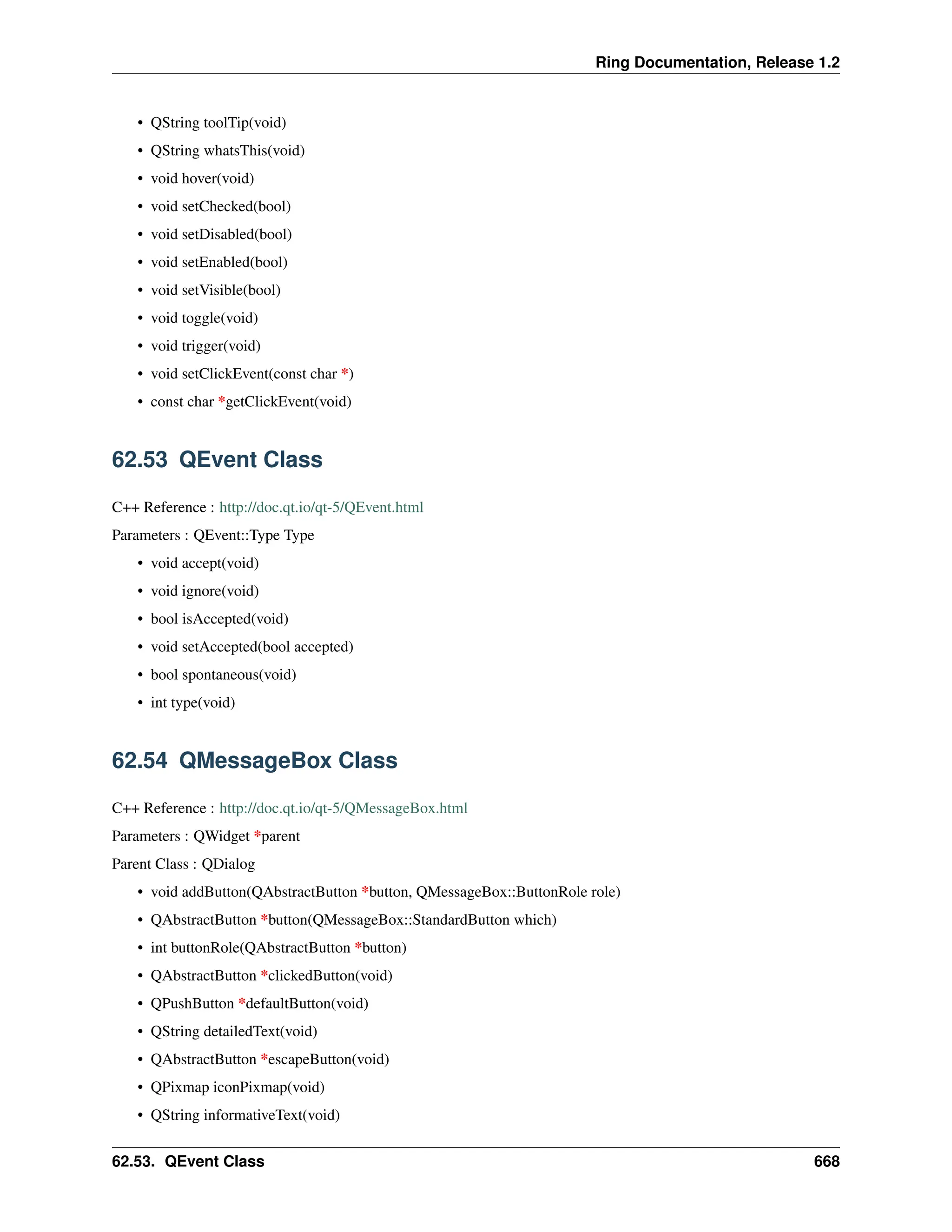 Ring Documentation, Release 1.2 • QString toolTip(void) • QString whatsThis(void) • void hover(void) • void setChecked(bool) • void setDisabled(bool) • void setEnabled(bool) • void setVisible(bool) • void toggle(void) • void trigger(void) • void setClickEvent(const char *) • const char *getClickEvent(void) 62.53 QEvent Class C++ Reference : http://doc.qt.io/qt-5/QEvent.html Parameters : QEvent::Type Type • void accept(void) • void ignore(void) • bool isAccepted(void) • void setAccepted(bool accepted) • bool spontaneous(void) • int type(void) 62.54 QMessageBox Class C++ Reference : http://doc.qt.io/qt-5/QMessageBox.html Parameters : QWidget *parent Parent Class : QDialog • void addButton(QAbstractButton *button, QMessageBox::ButtonRole role) • QAbstractButton *button(QMessageBox::StandardButton which) • int buttonRole(QAbstractButton *button) • QAbstractButton *clickedButton(void) • QPushButton *defaultButton(void) • QString detailedText(void) • QAbstractButton *escapeButton(void) • QPixmap iconPixmap(void) • QString informativeText(void) 62.53. QEvent Class 668 