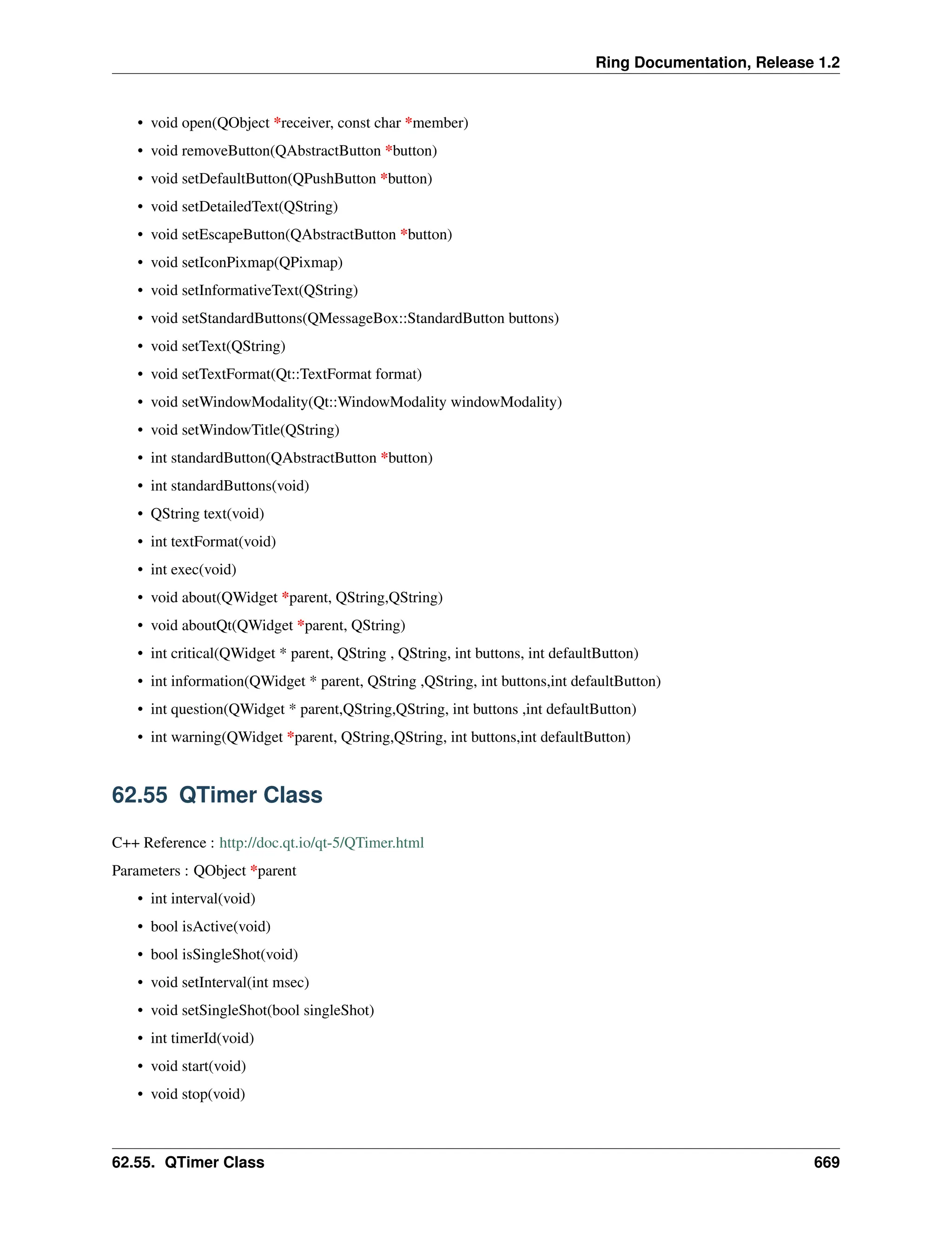 Ring Documentation, Release 1.2 • void open(QObject *receiver, const char *member) • void removeButton(QAbstractButton *button) • void setDefaultButton(QPushButton *button) • void setDetailedText(QString) • void setEscapeButton(QAbstractButton *button) • void setIconPixmap(QPixmap) • void setInformativeText(QString) • void setStandardButtons(QMessageBox::StandardButton buttons) • void setText(QString) • void setTextFormat(Qt::TextFormat format) • void setWindowModality(Qt::WindowModality windowModality) • void setWindowTitle(QString) • int standardButton(QAbstractButton *button) • int standardButtons(void) • QString text(void) • int textFormat(void) • int exec(void) • void about(QWidget *parent, QString,QString) • void aboutQt(QWidget *parent, QString) • int critical(QWidget * parent, QString , QString, int buttons, int defaultButton) • int information(QWidget * parent, QString ,QString, int buttons,int defaultButton) • int question(QWidget * parent,QString,QString, int buttons ,int defaultButton) • int warning(QWidget *parent, QString,QString, int buttons,int defaultButton) 62.55 QTimer Class C++ Reference : http://doc.qt.io/qt-5/QTimer.html Parameters : QObject *parent • int interval(void) • bool isActive(void) • bool isSingleShot(void) • void setInterval(int msec) • void setSingleShot(bool singleShot) • int timerId(void) • void start(void) • void stop(void) 62.55. QTimer Class 669 