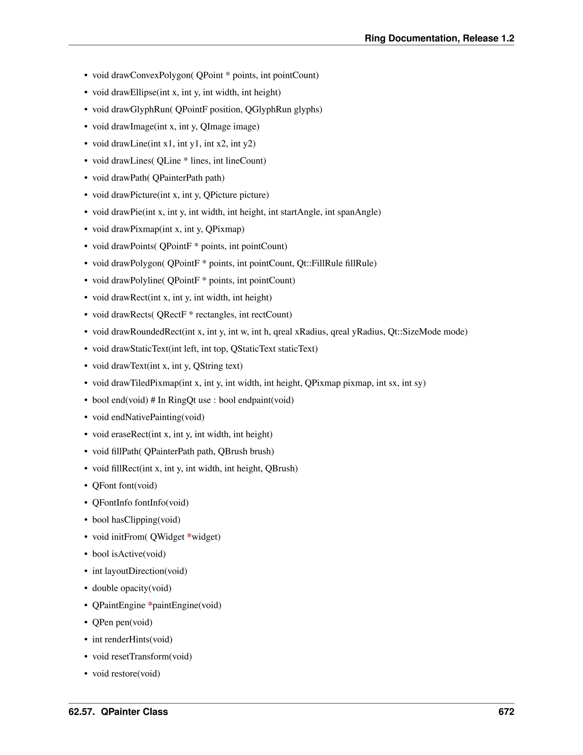 Ring Documentation, Release 1.2 • void drawConvexPolygon( QPoint * points, int pointCount) • void drawEllipse(int x, int y, int width, int height) • void drawGlyphRun( QPointF position, QGlyphRun glyphs) • void drawImage(int x, int y, QImage image) • void drawLine(int x1, int y1, int x2, int y2) • void drawLines( QLine * lines, int lineCount) • void drawPath( QPainterPath path) • void drawPicture(int x, int y, QPicture picture) • void drawPie(int x, int y, int width, int height, int startAngle, int spanAngle) • void drawPixmap(int x, int y, QPixmap) • void drawPoints( QPointF * points, int pointCount) • void drawPolygon( QPointF * points, int pointCount, Qt::FillRule fillRule) • void drawPolyline( QPointF * points, int pointCount) • void drawRect(int x, int y, int width, int height) • void drawRects( QRectF * rectangles, int rectCount) • void drawRoundedRect(int x, int y, int w, int h, qreal xRadius, qreal yRadius, Qt::SizeMode mode) • void drawStaticText(int left, int top, QStaticText staticText) • void drawText(int x, int y, QString text) • void drawTiledPixmap(int x, int y, int width, int height, QPixmap pixmap, int sx, int sy) • bool end(void) # In RingQt use : bool endpaint(void) • void endNativePainting(void) • void eraseRect(int x, int y, int width, int height) • void fillPath( QPainterPath path, QBrush brush) • void fillRect(int x, int y, int width, int height, QBrush) • QFont font(void) • QFontInfo fontInfo(void) • bool hasClipping(void) • void initFrom( QWidget *widget) • bool isActive(void) • int layoutDirection(void) • double opacity(void) • QPaintEngine *paintEngine(void) • QPen pen(void) • int renderHints(void) • void resetTransform(void) • void restore(void) 62.57. QPainter Class 672 