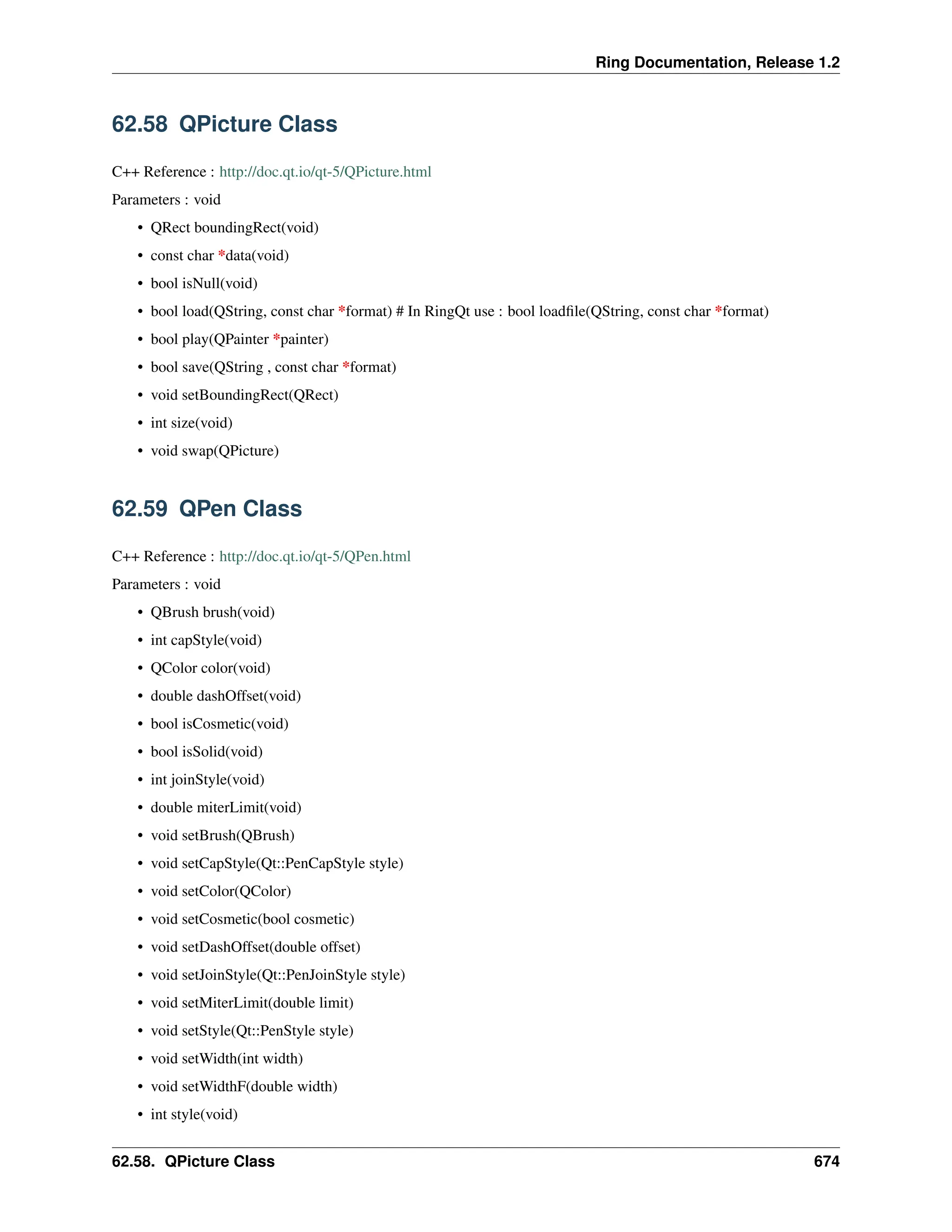 Ring Documentation, Release 1.2 62.58 QPicture Class C++ Reference : http://doc.qt.io/qt-5/QPicture.html Parameters : void • QRect boundingRect(void) • const char *data(void) • bool isNull(void) • bool load(QString, const char *format) # In RingQt use : bool loadfile(QString, const char *format) • bool play(QPainter *painter) • bool save(QString , const char *format) • void setBoundingRect(QRect) • int size(void) • void swap(QPicture) 62.59 QPen Class C++ Reference : http://doc.qt.io/qt-5/QPen.html Parameters : void • QBrush brush(void) • int capStyle(void) • QColor color(void) • double dashOffset(void) • bool isCosmetic(void) • bool isSolid(void) • int joinStyle(void) • double miterLimit(void) • void setBrush(QBrush) • void setCapStyle(Qt::PenCapStyle style) • void setColor(QColor) • void setCosmetic(bool cosmetic) • void setDashOffset(double offset) • void setJoinStyle(Qt::PenJoinStyle style) • void setMiterLimit(double limit) • void setStyle(Qt::PenStyle style) • void setWidth(int width) • void setWidthF(double width) • int style(void) 62.58. QPicture Class 674 