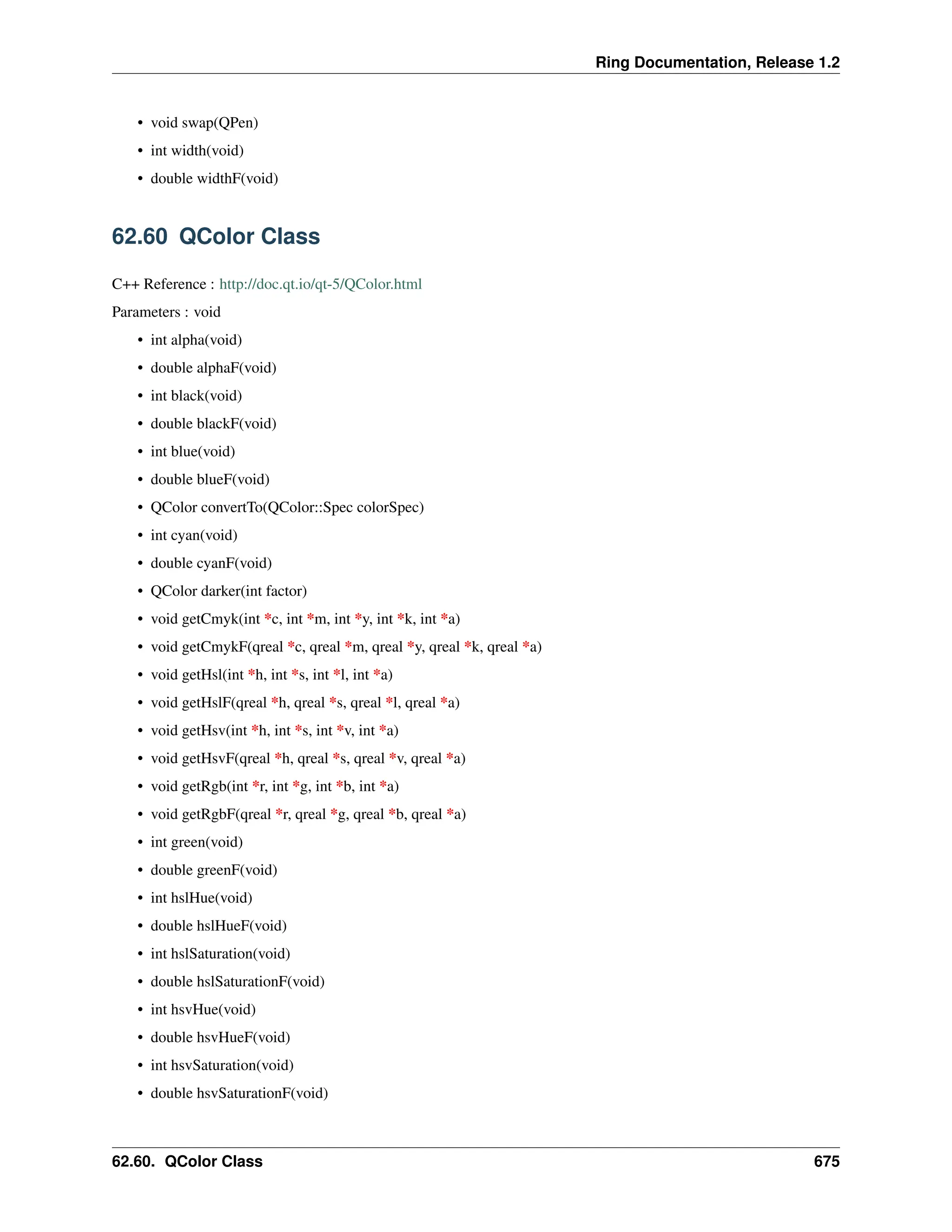 Ring Documentation, Release 1.2 • void swap(QPen) • int width(void) • double widthF(void) 62.60 QColor Class C++ Reference : http://doc.qt.io/qt-5/QColor.html Parameters : void • int alpha(void) • double alphaF(void) • int black(void) • double blackF(void) • int blue(void) • double blueF(void) • QColor convertTo(QColor::Spec colorSpec) • int cyan(void) • double cyanF(void) • QColor darker(int factor) • void getCmyk(int *c, int *m, int *y, int *k, int *a) • void getCmykF(qreal *c, qreal *m, qreal *y, qreal *k, qreal *a) • void getHsl(int *h, int *s, int *l, int *a) • void getHslF(qreal *h, qreal *s, qreal *l, qreal *a) • void getHsv(int *h, int *s, int *v, int *a) • void getHsvF(qreal *h, qreal *s, qreal *v, qreal *a) • void getRgb(int *r, int *g, int *b, int *a) • void getRgbF(qreal *r, qreal *g, qreal *b, qreal *a) • int green(void) • double greenF(void) • int hslHue(void) • double hslHueF(void) • int hslSaturation(void) • double hslSaturationF(void) • int hsvHue(void) • double hsvHueF(void) • int hsvSaturation(void) • double hsvSaturationF(void) 62.60. QColor Class 675 