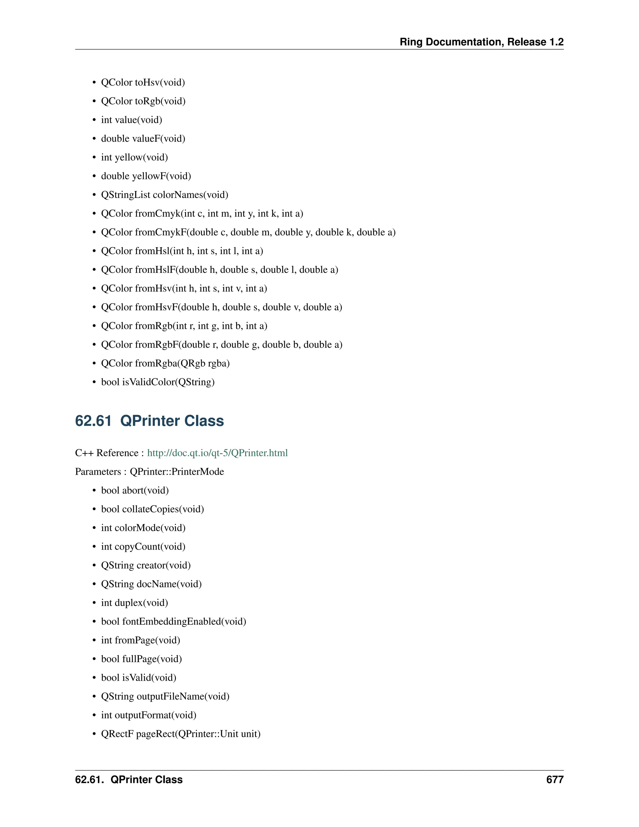 Ring Documentation, Release 1.2 • QColor toHsv(void) • QColor toRgb(void) • int value(void) • double valueF(void) • int yellow(void) • double yellowF(void) • QStringList colorNames(void) • QColor fromCmyk(int c, int m, int y, int k, int a) • QColor fromCmykF(double c, double m, double y, double k, double a) • QColor fromHsl(int h, int s, int l, int a) • QColor fromHslF(double h, double s, double l, double a) • QColor fromHsv(int h, int s, int v, int a) • QColor fromHsvF(double h, double s, double v, double a) • QColor fromRgb(int r, int g, int b, int a) • QColor fromRgbF(double r, double g, double b, double a) • QColor fromRgba(QRgb rgba) • bool isValidColor(QString) 62.61 QPrinter Class C++ Reference : http://doc.qt.io/qt-5/QPrinter.html Parameters : QPrinter::PrinterMode • bool abort(void) • bool collateCopies(void) • int colorMode(void) • int copyCount(void) • QString creator(void) • QString docName(void) • int duplex(void) • bool fontEmbeddingEnabled(void) • int fromPage(void) • bool fullPage(void) • bool isValid(void) • QString outputFileName(void) • int outputFormat(void) • QRectF pageRect(QPrinter::Unit unit) 62.61. QPrinter Class 677 