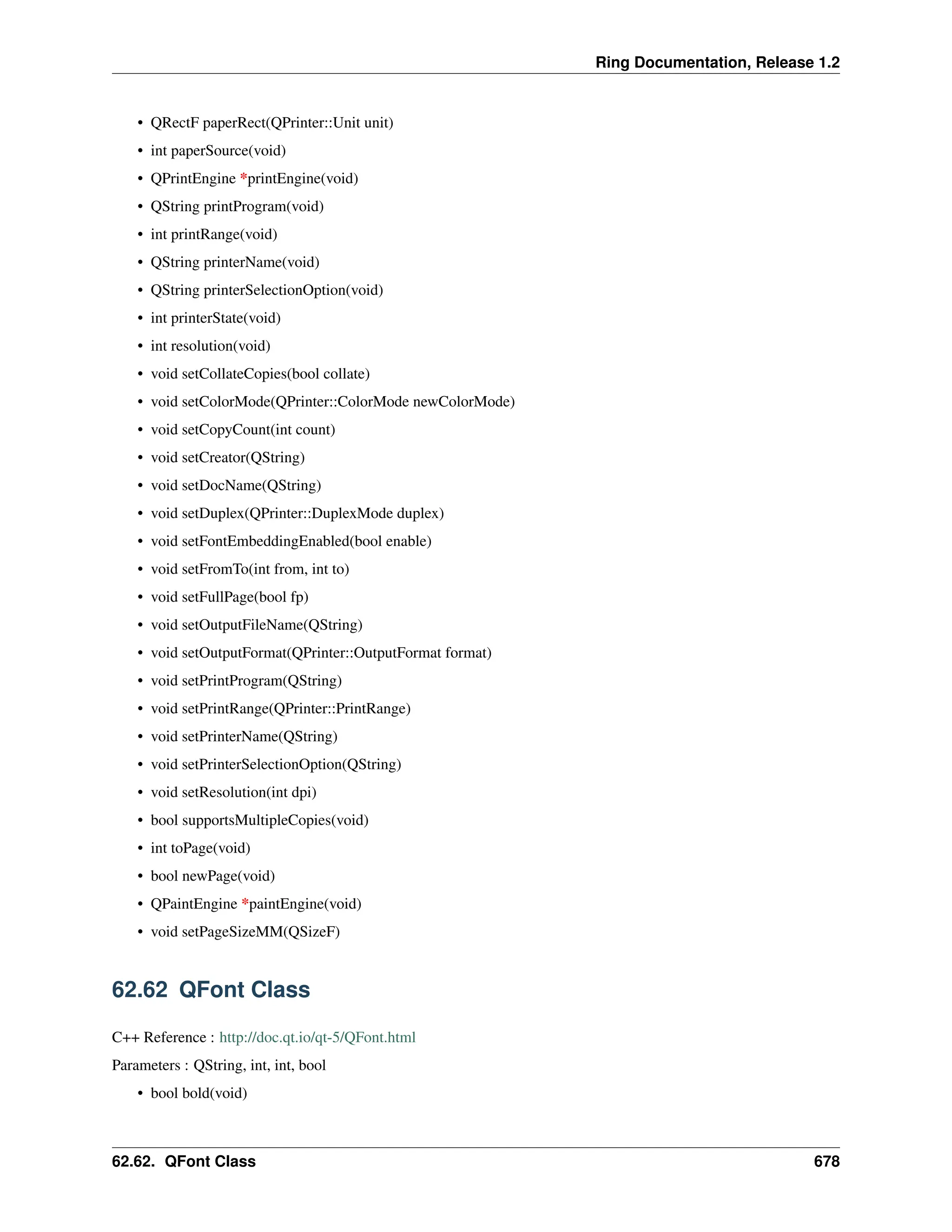 Ring Documentation, Release 1.2 • QRectF paperRect(QPrinter::Unit unit) • int paperSource(void) • QPrintEngine *printEngine(void) • QString printProgram(void) • int printRange(void) • QString printerName(void) • QString printerSelectionOption(void) • int printerState(void) • int resolution(void) • void setCollateCopies(bool collate) • void setColorMode(QPrinter::ColorMode newColorMode) • void setCopyCount(int count) • void setCreator(QString) • void setDocName(QString) • void setDuplex(QPrinter::DuplexMode duplex) • void setFontEmbeddingEnabled(bool enable) • void setFromTo(int from, int to) • void setFullPage(bool fp) • void setOutputFileName(QString) • void setOutputFormat(QPrinter::OutputFormat format) • void setPrintProgram(QString) • void setPrintRange(QPrinter::PrintRange) • void setPrinterName(QString) • void setPrinterSelectionOption(QString) • void setResolution(int dpi) • bool supportsMultipleCopies(void) • int toPage(void) • bool newPage(void) • QPaintEngine *paintEngine(void) • void setPageSizeMM(QSizeF) 62.62 QFont Class C++ Reference : http://doc.qt.io/qt-5/QFont.html Parameters : QString, int, int, bool • bool bold(void) 62.62. QFont Class 678 