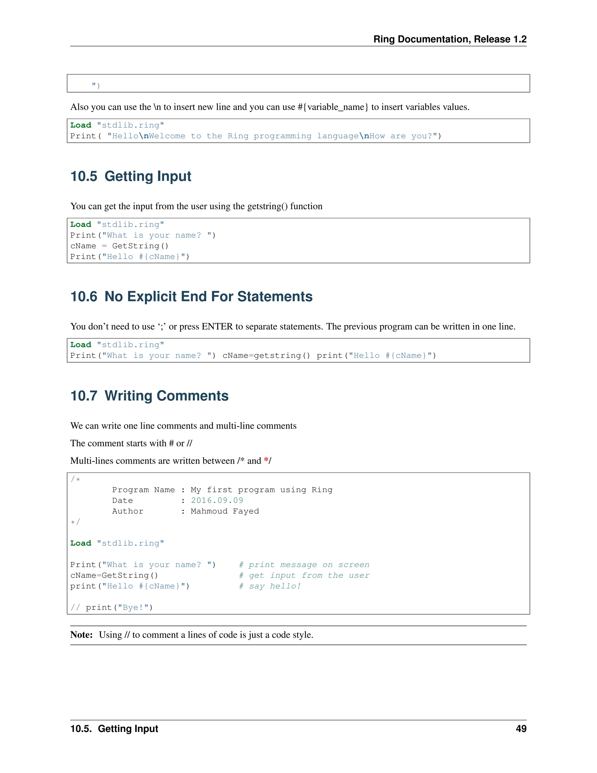 Ring Documentation, Release 1.2 ") Also you can use the n to insert new line and you can use #{variable_name} to insert variables values. Load "stdlib.ring" Print( "HellonWelcome to the Ring programming languagenHow are you?") 10.5 Getting Input You can get the input from the user using the getstring() function Load "stdlib.ring" Print("What is your name? ") cName = GetString() Print("Hello #{cName}") 10.6 No Explicit End For Statements You don’t need to use ‘;’ or press ENTER to separate statements. The previous program can be written in one line. Load "stdlib.ring" Print("What is your name? ") cName=getstring() print("Hello #{cName}") 10.7 Writing Comments We can write one line comments and multi-line comments The comment starts with # or // Multi-lines comments are written between /* and */ /* Program Name : My first program using Ring Date : 2016.09.09 Author : Mahmoud Fayed */ Load "stdlib.ring" Print("What is your name? ") # print message on screen cName=GetString() # get input from the user print("Hello #{cName}") # say hello! // print("Bye!") Note: Using // to comment a lines of code is just a code style. 10.5. Getting Input 49 