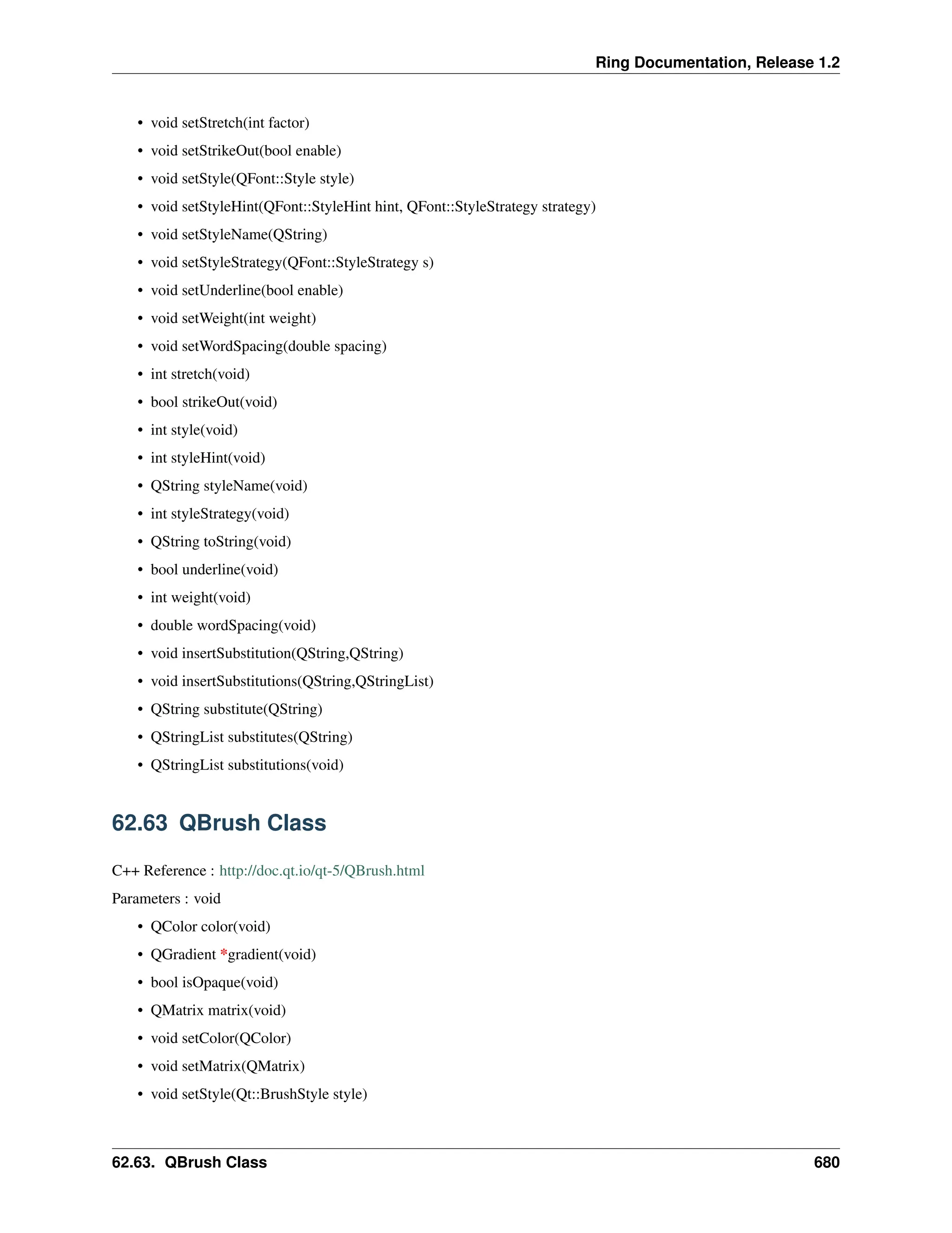Ring Documentation, Release 1.2 • void setStretch(int factor) • void setStrikeOut(bool enable) • void setStyle(QFont::Style style) • void setStyleHint(QFont::StyleHint hint, QFont::StyleStrategy strategy) • void setStyleName(QString) • void setStyleStrategy(QFont::StyleStrategy s) • void setUnderline(bool enable) • void setWeight(int weight) • void setWordSpacing(double spacing) • int stretch(void) • bool strikeOut(void) • int style(void) • int styleHint(void) • QString styleName(void) • int styleStrategy(void) • QString toString(void) • bool underline(void) • int weight(void) • double wordSpacing(void) • void insertSubstitution(QString,QString) • void insertSubstitutions(QString,QStringList) • QString substitute(QString) • QStringList substitutes(QString) • QStringList substitutions(void) 62.63 QBrush Class C++ Reference : http://doc.qt.io/qt-5/QBrush.html Parameters : void • QColor color(void) • QGradient *gradient(void) • bool isOpaque(void) • QMatrix matrix(void) • void setColor(QColor) • void setMatrix(QMatrix) • void setStyle(Qt::BrushStyle style) 62.63. QBrush Class 680 