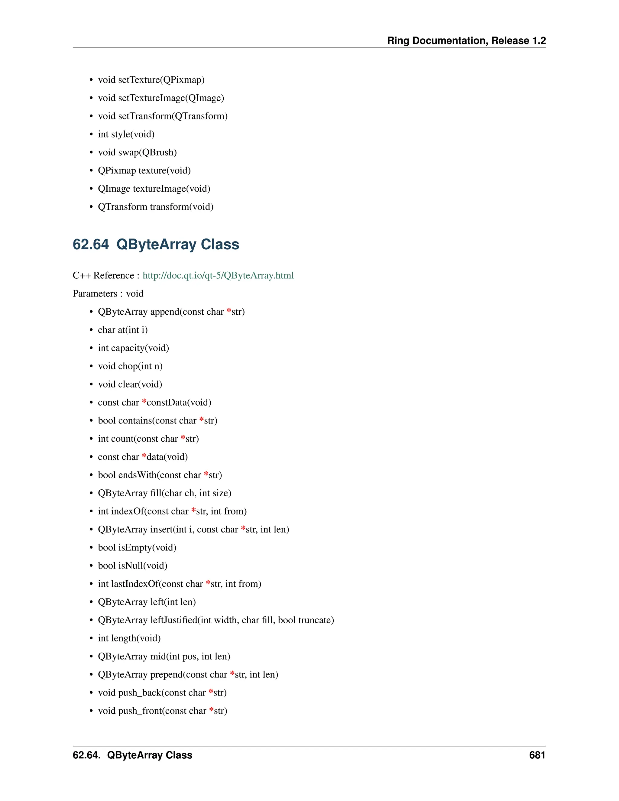 Ring Documentation, Release 1.2 • void setTexture(QPixmap) • void setTextureImage(QImage) • void setTransform(QTransform) • int style(void) • void swap(QBrush) • QPixmap texture(void) • QImage textureImage(void) • QTransform transform(void) 62.64 QByteArray Class C++ Reference : http://doc.qt.io/qt-5/QByteArray.html Parameters : void • QByteArray append(const char *str) • char at(int i) • int capacity(void) • void chop(int n) • void clear(void) • const char *constData(void) • bool contains(const char *str) • int count(const char *str) • const char *data(void) • bool endsWith(const char *str) • QByteArray fill(char ch, int size) • int indexOf(const char *str, int from) • QByteArray insert(int i, const char *str, int len) • bool isEmpty(void) • bool isNull(void) • int lastIndexOf(const char *str, int from) • QByteArray left(int len) • QByteArray leftJustified(int width, char fill, bool truncate) • int length(void) • QByteArray mid(int pos, int len) • QByteArray prepend(const char *str, int len) • void push_back(const char *str) • void push_front(const char *str) 62.64. QByteArray Class 681 