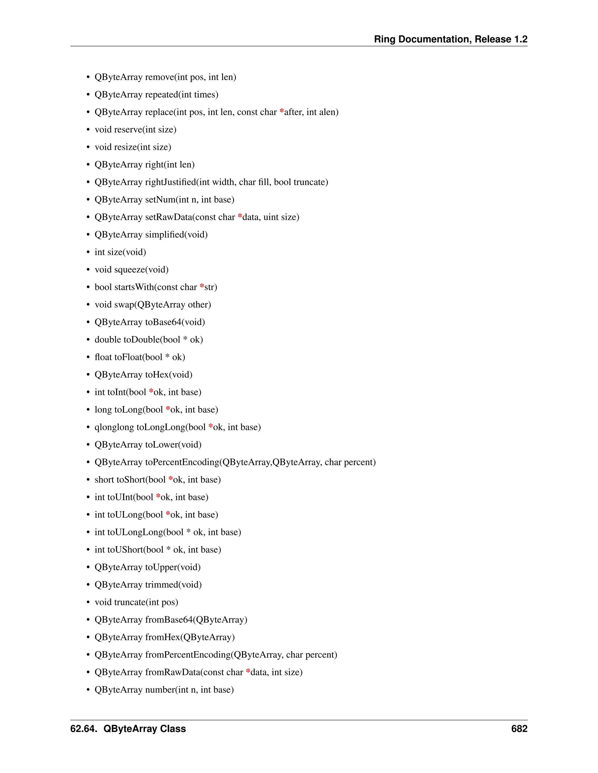 Ring Documentation, Release 1.2 • QByteArray remove(int pos, int len) • QByteArray repeated(int times) • QByteArray replace(int pos, int len, const char *after, int alen) • void reserve(int size) • void resize(int size) • QByteArray right(int len) • QByteArray rightJustified(int width, char fill, bool truncate) • QByteArray setNum(int n, int base) • QByteArray setRawData(const char *data, uint size) • QByteArray simplified(void) • int size(void) • void squeeze(void) • bool startsWith(const char *str) • void swap(QByteArray other) • QByteArray toBase64(void) • double toDouble(bool * ok) • float toFloat(bool * ok) • QByteArray toHex(void) • int toInt(bool *ok, int base) • long toLong(bool *ok, int base) • qlonglong toLongLong(bool *ok, int base) • QByteArray toLower(void) • QByteArray toPercentEncoding(QByteArray,QByteArray, char percent) • short toShort(bool *ok, int base) • int toUInt(bool *ok, int base) • int toULong(bool *ok, int base) • int toULongLong(bool * ok, int base) • int toUShort(bool * ok, int base) • QByteArray toUpper(void) • QByteArray trimmed(void) • void truncate(int pos) • QByteArray fromBase64(QByteArray) • QByteArray fromHex(QByteArray) • QByteArray fromPercentEncoding(QByteArray, char percent) • QByteArray fromRawData(const char *data, int size) • QByteArray number(int n, int base) 62.64. QByteArray Class 682 