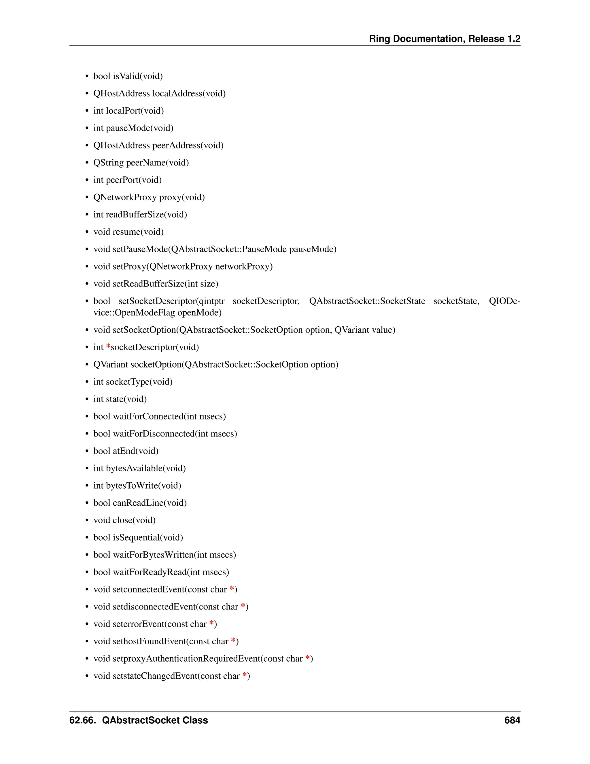 Ring Documentation, Release 1.2 • bool isValid(void) • QHostAddress localAddress(void) • int localPort(void) • int pauseMode(void) • QHostAddress peerAddress(void) • QString peerName(void) • int peerPort(void) • QNetworkProxy proxy(void) • int readBufferSize(void) • void resume(void) • void setPauseMode(QAbstractSocket::PauseMode pauseMode) • void setProxy(QNetworkProxy networkProxy) • void setReadBufferSize(int size) • bool setSocketDescriptor(qintptr socketDescriptor, QAbstractSocket::SocketState socketState, QIODe- vice::OpenModeFlag openMode) • void setSocketOption(QAbstractSocket::SocketOption option, QVariant value) • int *socketDescriptor(void) • QVariant socketOption(QAbstractSocket::SocketOption option) • int socketType(void) • int state(void) • bool waitForConnected(int msecs) • bool waitForDisconnected(int msecs) • bool atEnd(void) • int bytesAvailable(void) • int bytesToWrite(void) • bool canReadLine(void) • void close(void) • bool isSequential(void) • bool waitForBytesWritten(int msecs) • bool waitForReadyRead(int msecs) • void setconnectedEvent(const char *) • void setdisconnectedEvent(const char *) • void seterrorEvent(const char *) • void sethostFoundEvent(const char *) • void setproxyAuthenticationRequiredEvent(const char *) • void setstateChangedEvent(const char *) 62.66. QAbstractSocket Class 684 