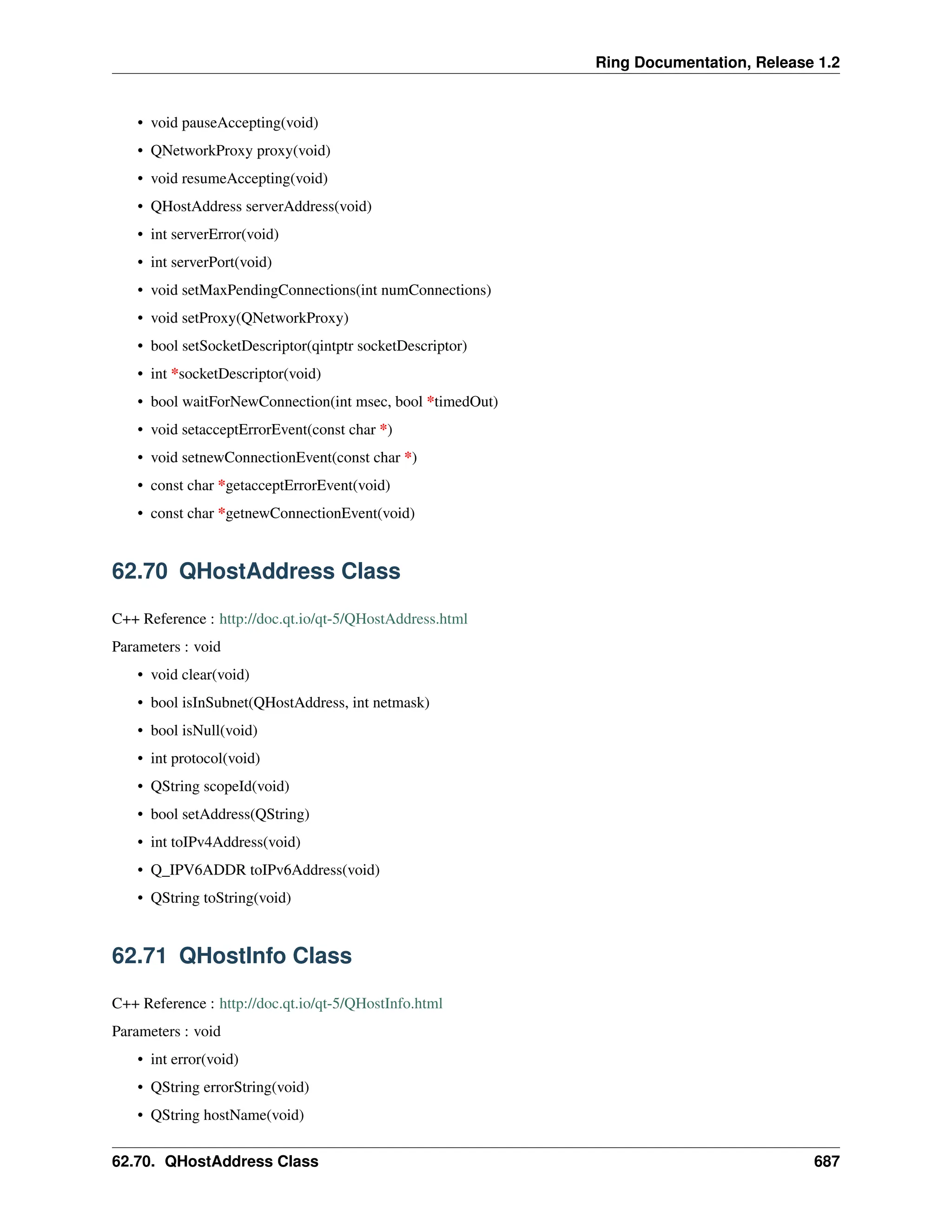 Ring Documentation, Release 1.2 • void pauseAccepting(void) • QNetworkProxy proxy(void) • void resumeAccepting(void) • QHostAddress serverAddress(void) • int serverError(void) • int serverPort(void) • void setMaxPendingConnections(int numConnections) • void setProxy(QNetworkProxy) • bool setSocketDescriptor(qintptr socketDescriptor) • int *socketDescriptor(void) • bool waitForNewConnection(int msec, bool *timedOut) • void setacceptErrorEvent(const char *) • void setnewConnectionEvent(const char *) • const char *getacceptErrorEvent(void) • const char *getnewConnectionEvent(void) 62.70 QHostAddress Class C++ Reference : http://doc.qt.io/qt-5/QHostAddress.html Parameters : void • void clear(void) • bool isInSubnet(QHostAddress, int netmask) • bool isNull(void) • int protocol(void) • QString scopeId(void) • bool setAddress(QString) • int toIPv4Address(void) • Q_IPV6ADDR toIPv6Address(void) • QString toString(void) 62.71 QHostInfo Class C++ Reference : http://doc.qt.io/qt-5/QHostInfo.html Parameters : void • int error(void) • QString errorString(void) • QString hostName(void) 62.70. QHostAddress Class 687 