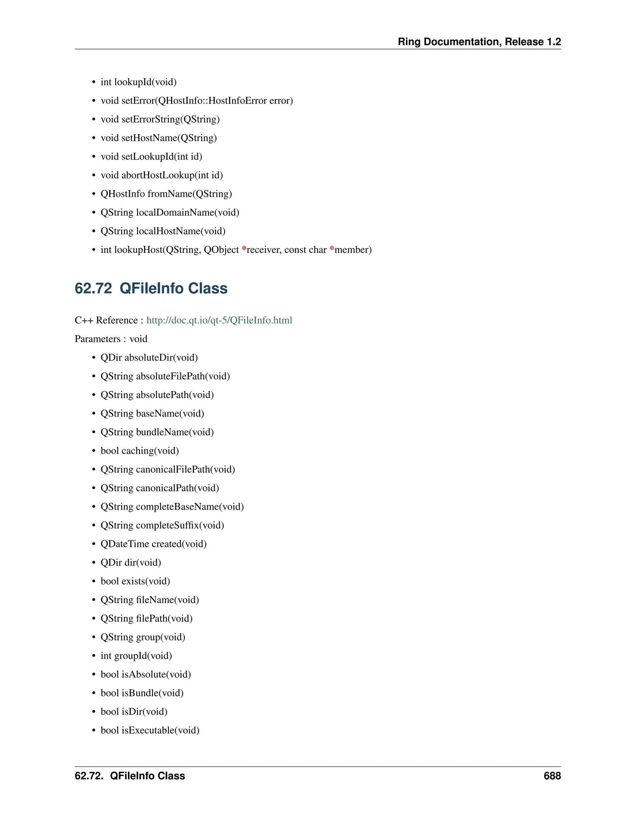 Ring Documentation, Release 1.2 • int lookupId(void) • void setError(QHostInfo::HostInfoError error) • void setErrorString(QString) • void setHostName(QString) • void setLookupId(int id) • void abortHostLookup(int id) • QHostInfo fromName(QString) • QString localDomainName(void) • QString localHostName(void) • int lookupHost(QString, QObject *receiver, const char *member) 62.72 QFileInfo Class C++ Reference : http://doc.qt.io/qt-5/QFileInfo.html Parameters : void • QDir absoluteDir(void) • QString absoluteFilePath(void) • QString absolutePath(void) • QString baseName(void) • QString bundleName(void) • bool caching(void) • QString canonicalFilePath(void) • QString canonicalPath(void) • QString completeBaseName(void) • QString completeSuffix(void) • QDateTime created(void) • QDir dir(void) • bool exists(void) • QString fileName(void) • QString filePath(void) • QString group(void) • int groupId(void) • bool isAbsolute(void) • bool isBundle(void) • bool isDir(void) • bool isExecutable(void) 62.72. QFileInfo Class 688 