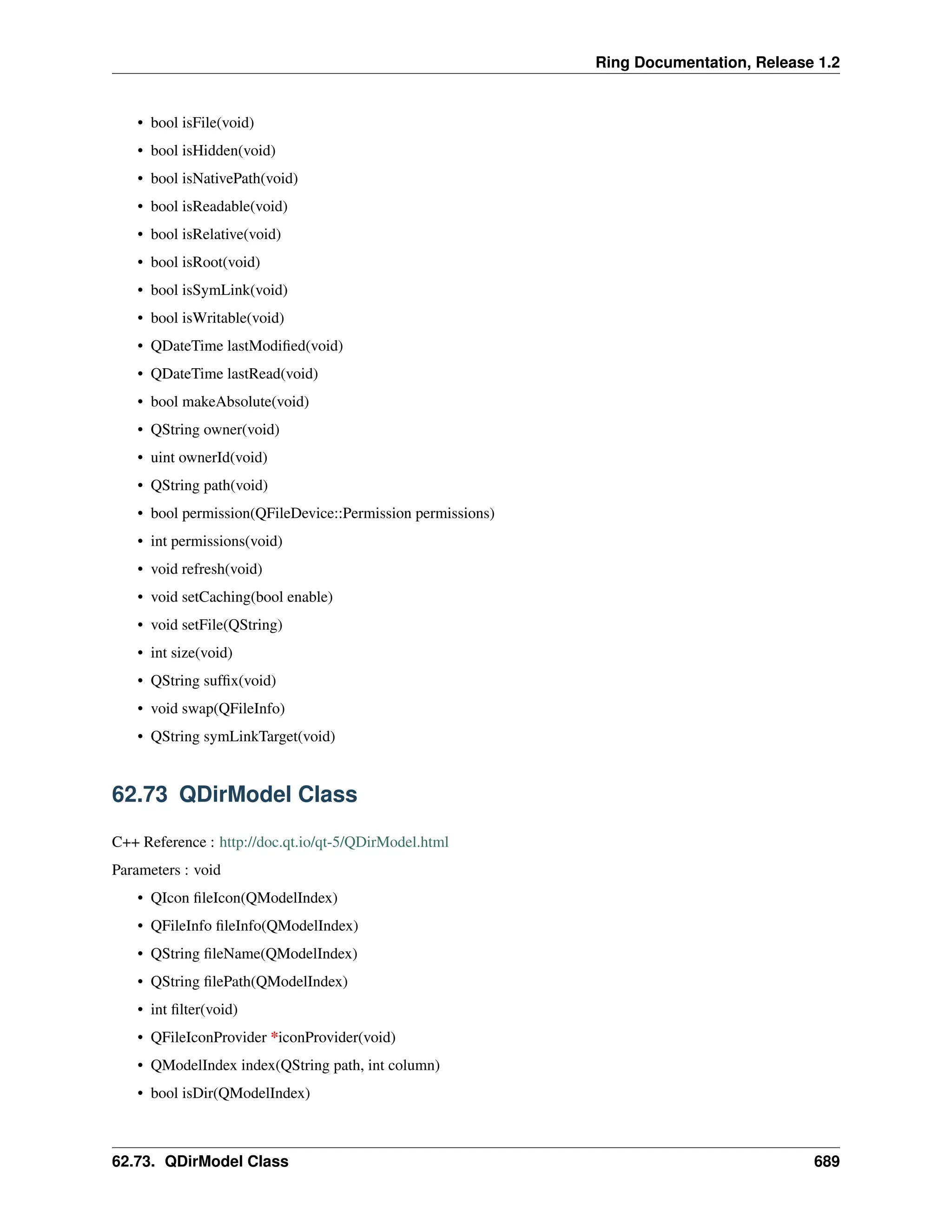 Ring Documentation, Release 1.2 • bool isFile(void) • bool isHidden(void) • bool isNativePath(void) • bool isReadable(void) • bool isRelative(void) • bool isRoot(void) • bool isSymLink(void) • bool isWritable(void) • QDateTime lastModified(void) • QDateTime lastRead(void) • bool makeAbsolute(void) • QString owner(void) • uint ownerId(void) • QString path(void) • bool permission(QFileDevice::Permission permissions) • int permissions(void) • void refresh(void) • void setCaching(bool enable) • void setFile(QString) • int size(void) • QString suffix(void) • void swap(QFileInfo) • QString symLinkTarget(void) 62.73 QDirModel Class C++ Reference : http://doc.qt.io/qt-5/QDirModel.html Parameters : void • QIcon fileIcon(QModelIndex) • QFileInfo fileInfo(QModelIndex) • QString fileName(QModelIndex) • QString filePath(QModelIndex) • int filter(void) • QFileIconProvider *iconProvider(void) • QModelIndex index(QString path, int column) • bool isDir(QModelIndex) 62.73. QDirModel Class 689 