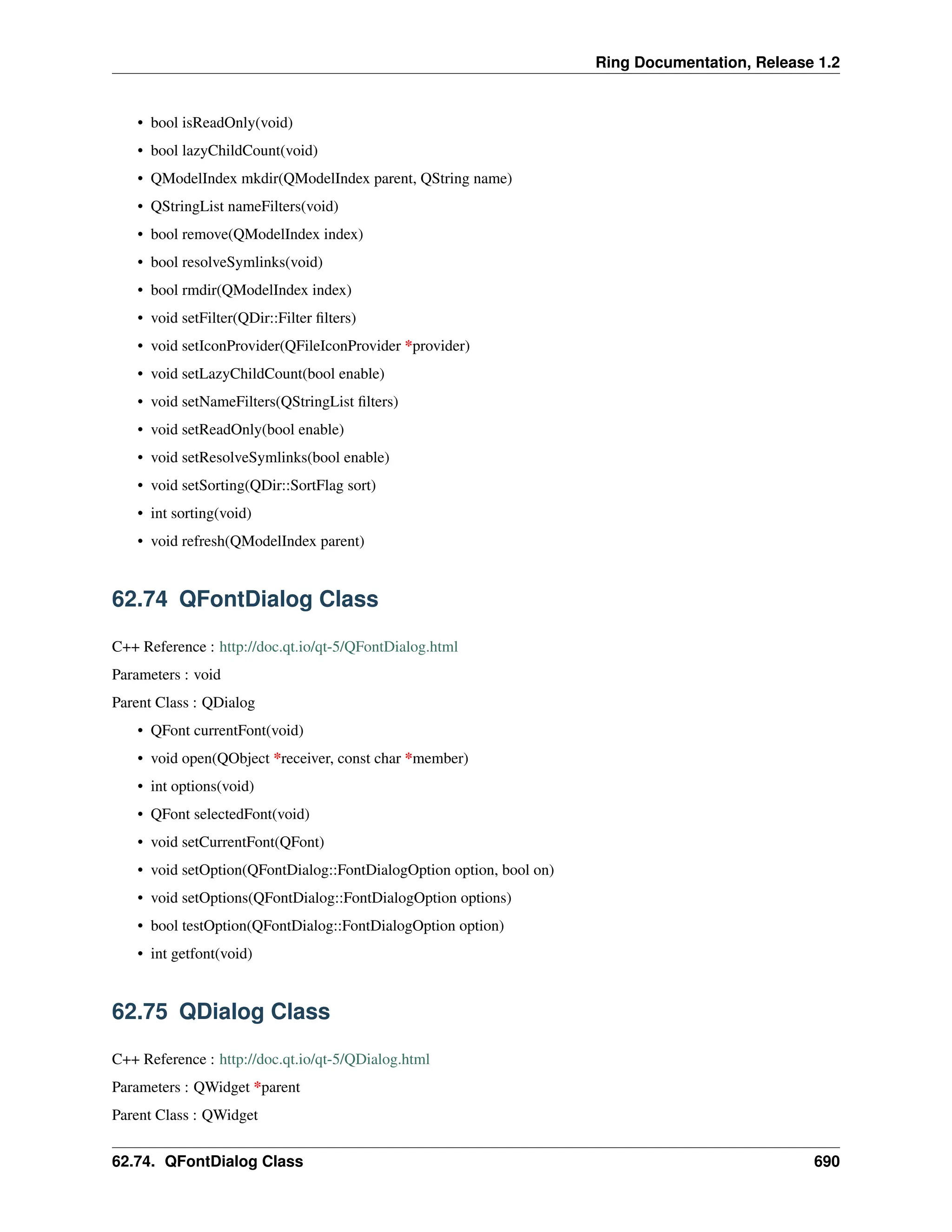 Ring Documentation, Release 1.2 • bool isReadOnly(void) • bool lazyChildCount(void) • QModelIndex mkdir(QModelIndex parent, QString name) • QStringList nameFilters(void) • bool remove(QModelIndex index) • bool resolveSymlinks(void) • bool rmdir(QModelIndex index) • void setFilter(QDir::Filter filters) • void setIconProvider(QFileIconProvider *provider) • void setLazyChildCount(bool enable) • void setNameFilters(QStringList filters) • void setReadOnly(bool enable) • void setResolveSymlinks(bool enable) • void setSorting(QDir::SortFlag sort) • int sorting(void) • void refresh(QModelIndex parent) 62.74 QFontDialog Class C++ Reference : http://doc.qt.io/qt-5/QFontDialog.html Parameters : void Parent Class : QDialog • QFont currentFont(void) • void open(QObject *receiver, const char *member) • int options(void) • QFont selectedFont(void) • void setCurrentFont(QFont) • void setOption(QFontDialog::FontDialogOption option, bool on) • void setOptions(QFontDialog::FontDialogOption options) • bool testOption(QFontDialog::FontDialogOption option) • int getfont(void) 62.75 QDialog Class C++ Reference : http://doc.qt.io/qt-5/QDialog.html Parameters : QWidget *parent Parent Class : QWidget 62.74. QFontDialog Class 690 