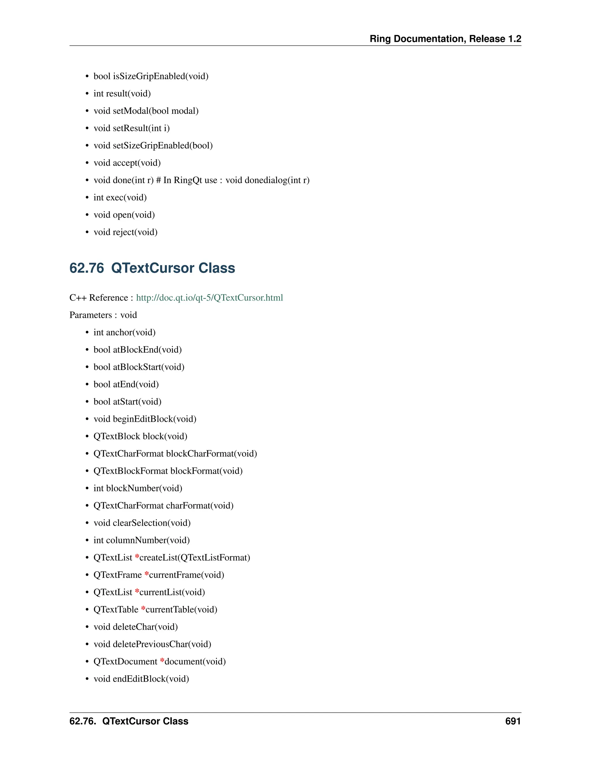 Ring Documentation, Release 1.2 • bool isSizeGripEnabled(void) • int result(void) • void setModal(bool modal) • void setResult(int i) • void setSizeGripEnabled(bool) • void accept(void) • void done(int r) # In RingQt use : void donedialog(int r) • int exec(void) • void open(void) • void reject(void) 62.76 QTextCursor Class C++ Reference : http://doc.qt.io/qt-5/QTextCursor.html Parameters : void • int anchor(void) • bool atBlockEnd(void) • bool atBlockStart(void) • bool atEnd(void) • bool atStart(void) • void beginEditBlock(void) • QTextBlock block(void) • QTextCharFormat blockCharFormat(void) • QTextBlockFormat blockFormat(void) • int blockNumber(void) • QTextCharFormat charFormat(void) • void clearSelection(void) • int columnNumber(void) • QTextList *createList(QTextListFormat) • QTextFrame *currentFrame(void) • QTextList *currentList(void) • QTextTable *currentTable(void) • void deleteChar(void) • void deletePreviousChar(void) • QTextDocument *document(void) • void endEditBlock(void) 62.76. QTextCursor Class 691 