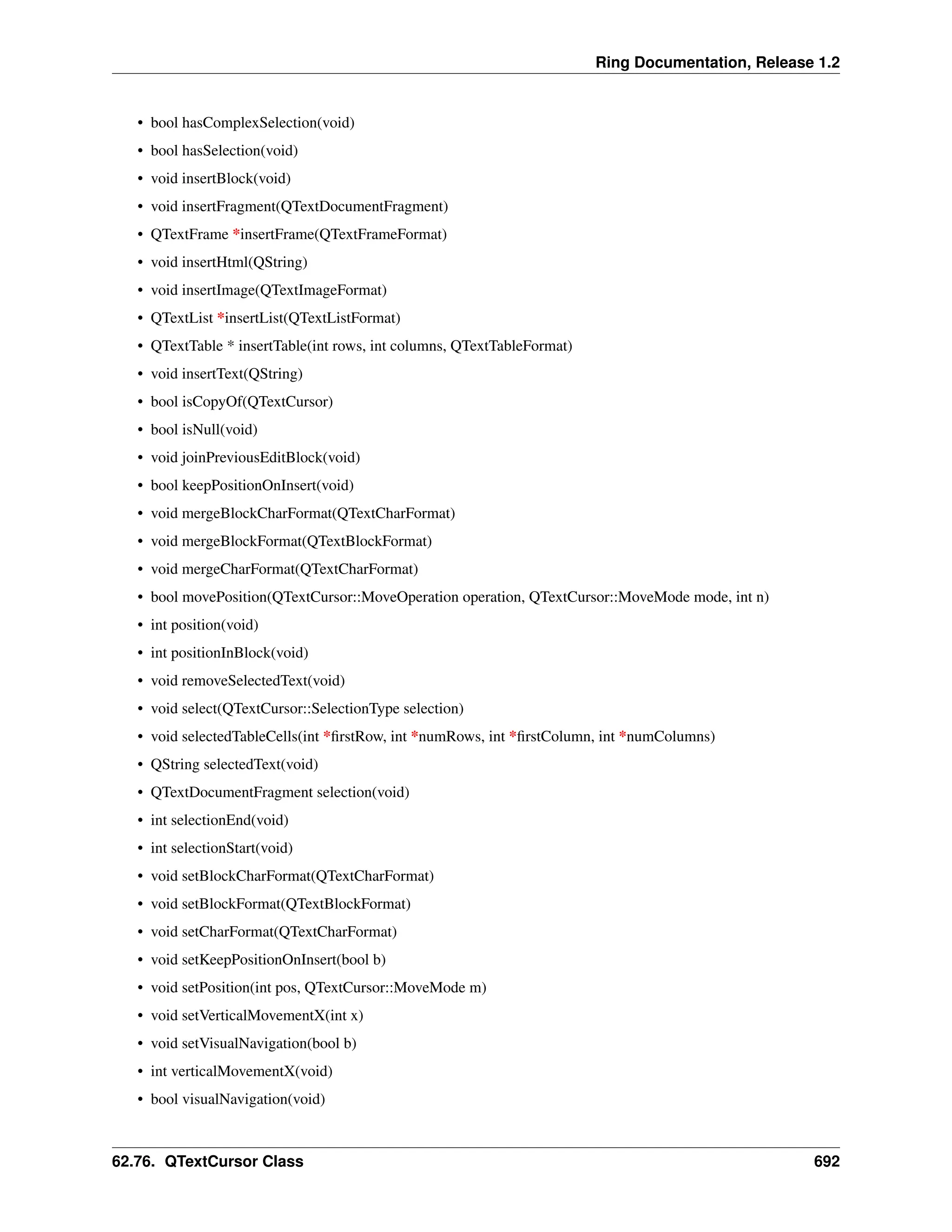 Ring Documentation, Release 1.2 • bool hasComplexSelection(void) • bool hasSelection(void) • void insertBlock(void) • void insertFragment(QTextDocumentFragment) • QTextFrame *insertFrame(QTextFrameFormat) • void insertHtml(QString) • void insertImage(QTextImageFormat) • QTextList *insertList(QTextListFormat) • QTextTable * insertTable(int rows, int columns, QTextTableFormat) • void insertText(QString) • bool isCopyOf(QTextCursor) • bool isNull(void) • void joinPreviousEditBlock(void) • bool keepPositionOnInsert(void) • void mergeBlockCharFormat(QTextCharFormat) • void mergeBlockFormat(QTextBlockFormat) • void mergeCharFormat(QTextCharFormat) • bool movePosition(QTextCursor::MoveOperation operation, QTextCursor::MoveMode mode, int n) • int position(void) • int positionInBlock(void) • void removeSelectedText(void) • void select(QTextCursor::SelectionType selection) • void selectedTableCells(int *firstRow, int *numRows, int *firstColumn, int *numColumns) • QString selectedText(void) • QTextDocumentFragment selection(void) • int selectionEnd(void) • int selectionStart(void) • void setBlockCharFormat(QTextCharFormat) • void setBlockFormat(QTextBlockFormat) • void setCharFormat(QTextCharFormat) • void setKeepPositionOnInsert(bool b) • void setPosition(int pos, QTextCursor::MoveMode m) • void setVerticalMovementX(int x) • void setVisualNavigation(bool b) • int verticalMovementX(void) • bool visualNavigation(void) 62.76. QTextCursor Class 692 