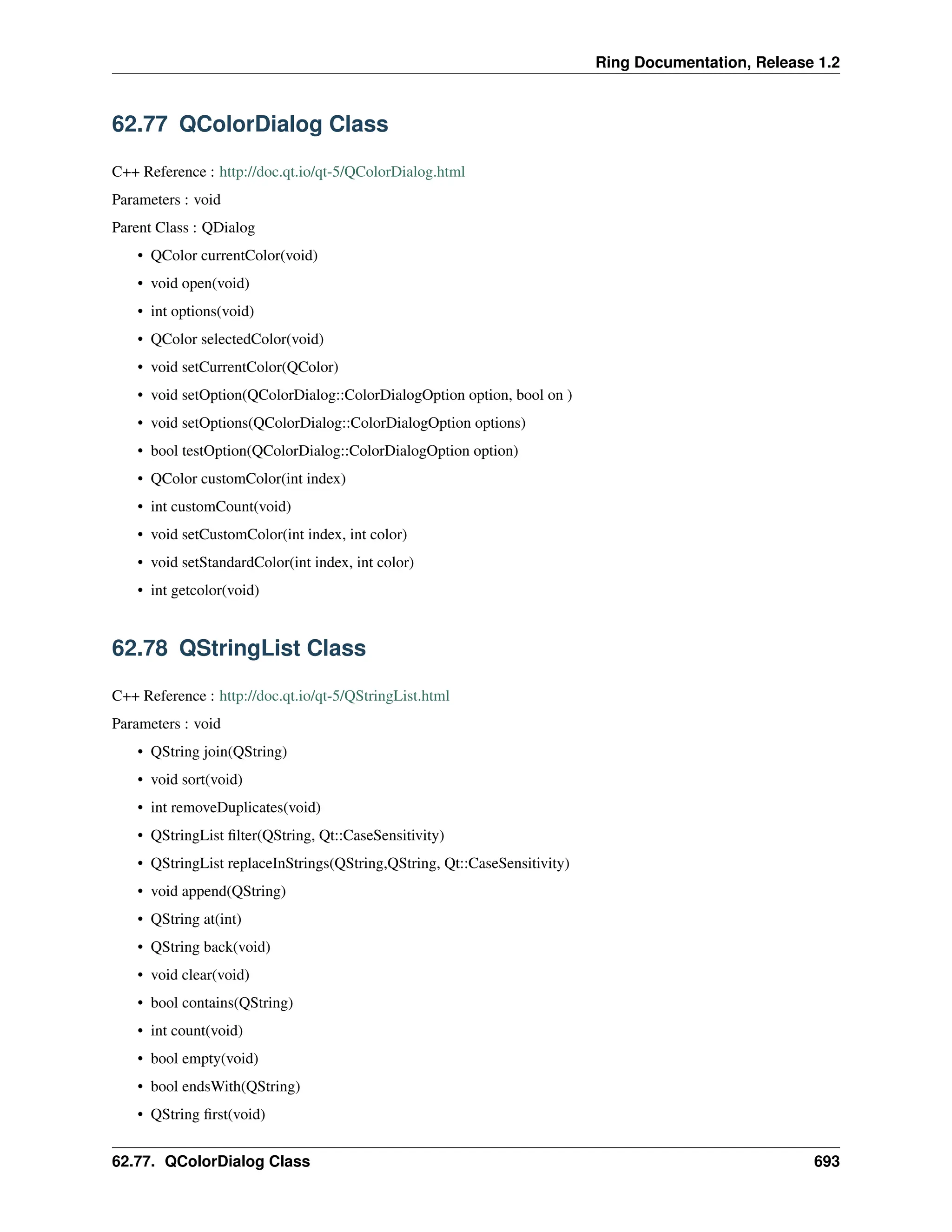 Ring Documentation, Release 1.2 62.77 QColorDialog Class C++ Reference : http://doc.qt.io/qt-5/QColorDialog.html Parameters : void Parent Class : QDialog • QColor currentColor(void) • void open(void) • int options(void) • QColor selectedColor(void) • void setCurrentColor(QColor) • void setOption(QColorDialog::ColorDialogOption option, bool on ) • void setOptions(QColorDialog::ColorDialogOption options) • bool testOption(QColorDialog::ColorDialogOption option) • QColor customColor(int index) • int customCount(void) • void setCustomColor(int index, int color) • void setStandardColor(int index, int color) • int getcolor(void) 62.78 QStringList Class C++ Reference : http://doc.qt.io/qt-5/QStringList.html Parameters : void • QString join(QString) • void sort(void) • int removeDuplicates(void) • QStringList filter(QString, Qt::CaseSensitivity) • QStringList replaceInStrings(QString,QString, Qt::CaseSensitivity) • void append(QString) • QString at(int) • QString back(void) • void clear(void) • bool contains(QString) • int count(void) • bool empty(void) • bool endsWith(QString) • QString first(void) 62.77. QColorDialog Class 693 