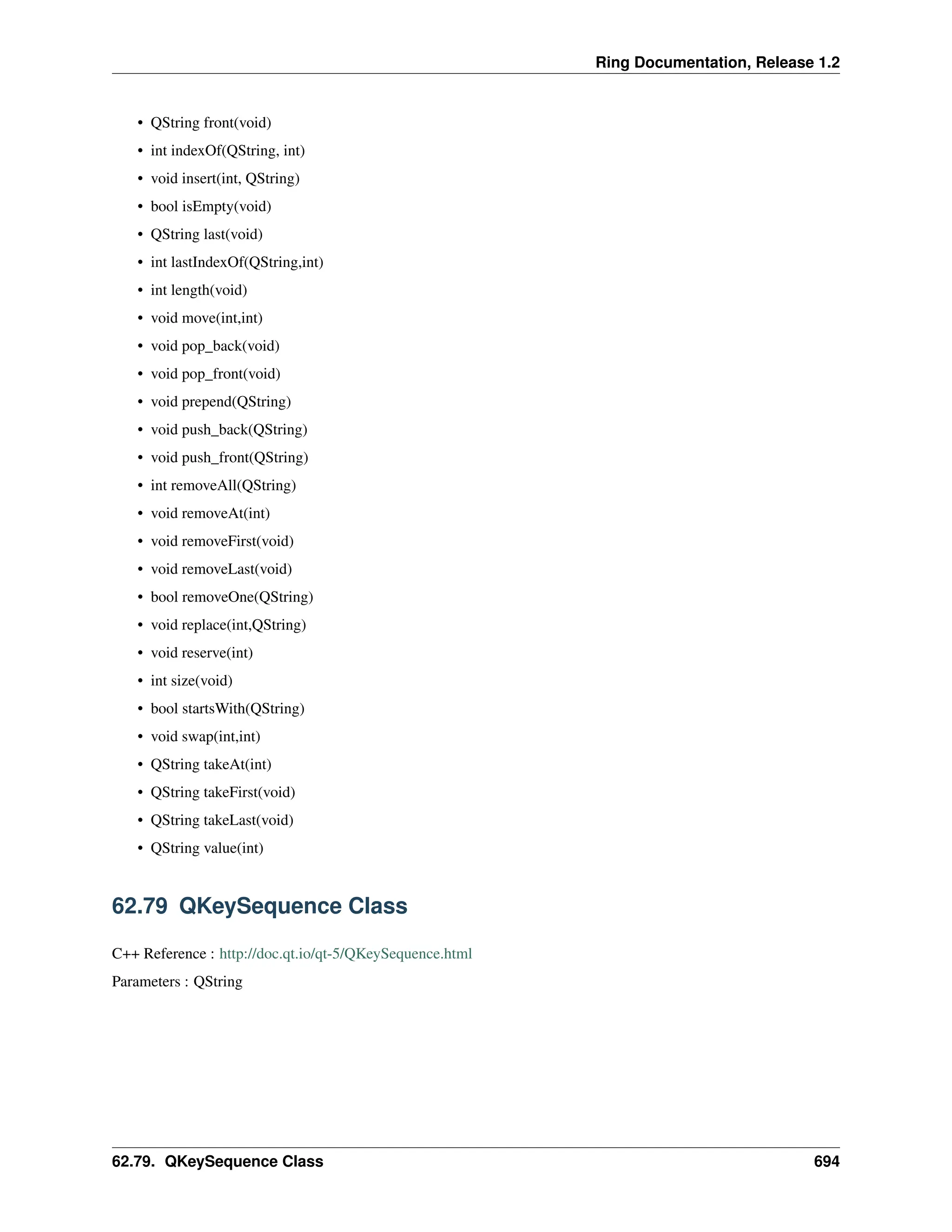 Ring Documentation, Release 1.2 • QString front(void) • int indexOf(QString, int) • void insert(int, QString) • bool isEmpty(void) • QString last(void) • int lastIndexOf(QString,int) • int length(void) • void move(int,int) • void pop_back(void) • void pop_front(void) • void prepend(QString) • void push_back(QString) • void push_front(QString) • int removeAll(QString) • void removeAt(int) • void removeFirst(void) • void removeLast(void) • bool removeOne(QString) • void replace(int,QString) • void reserve(int) • int size(void) • bool startsWith(QString) • void swap(int,int) • QString takeAt(int) • QString takeFirst(void) • QString takeLast(void) • QString value(int) 62.79 QKeySequence Class C++ Reference : http://doc.qt.io/qt-5/QKeySequence.html Parameters : QString 62.79. QKeySequence Class 694 