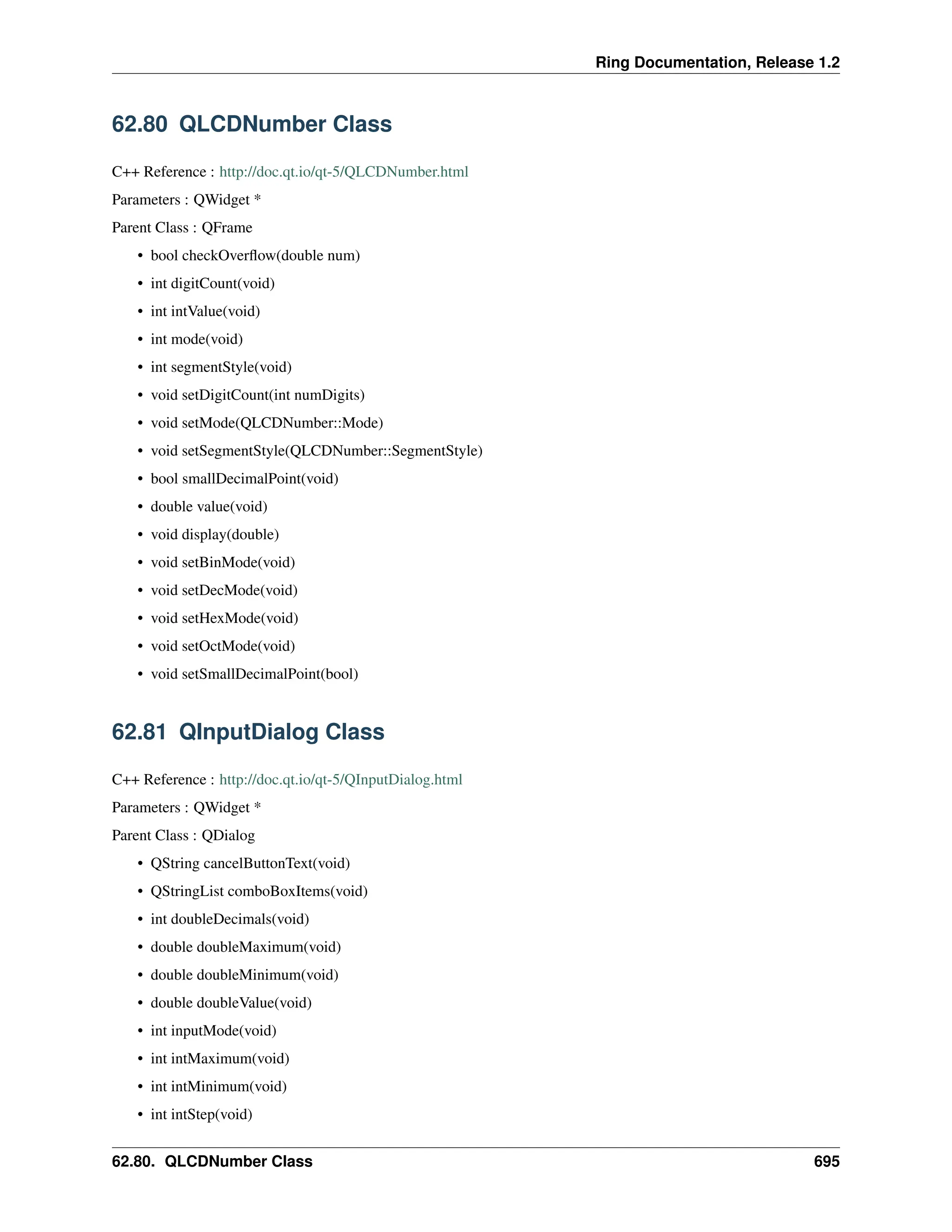 Ring Documentation, Release 1.2 62.80 QLCDNumber Class C++ Reference : http://doc.qt.io/qt-5/QLCDNumber.html Parameters : QWidget * Parent Class : QFrame • bool checkOverflow(double num) • int digitCount(void) • int intValue(void) • int mode(void) • int segmentStyle(void) • void setDigitCount(int numDigits) • void setMode(QLCDNumber::Mode) • void setSegmentStyle(QLCDNumber::SegmentStyle) • bool smallDecimalPoint(void) • double value(void) • void display(double) • void setBinMode(void) • void setDecMode(void) • void setHexMode(void) • void setOctMode(void) • void setSmallDecimalPoint(bool) 62.81 QInputDialog Class C++ Reference : http://doc.qt.io/qt-5/QInputDialog.html Parameters : QWidget * Parent Class : QDialog • QString cancelButtonText(void) • QStringList comboBoxItems(void) • int doubleDecimals(void) • double doubleMaximum(void) • double doubleMinimum(void) • double doubleValue(void) • int inputMode(void) • int intMaximum(void) • int intMinimum(void) • int intStep(void) 62.80. QLCDNumber Class 695 
