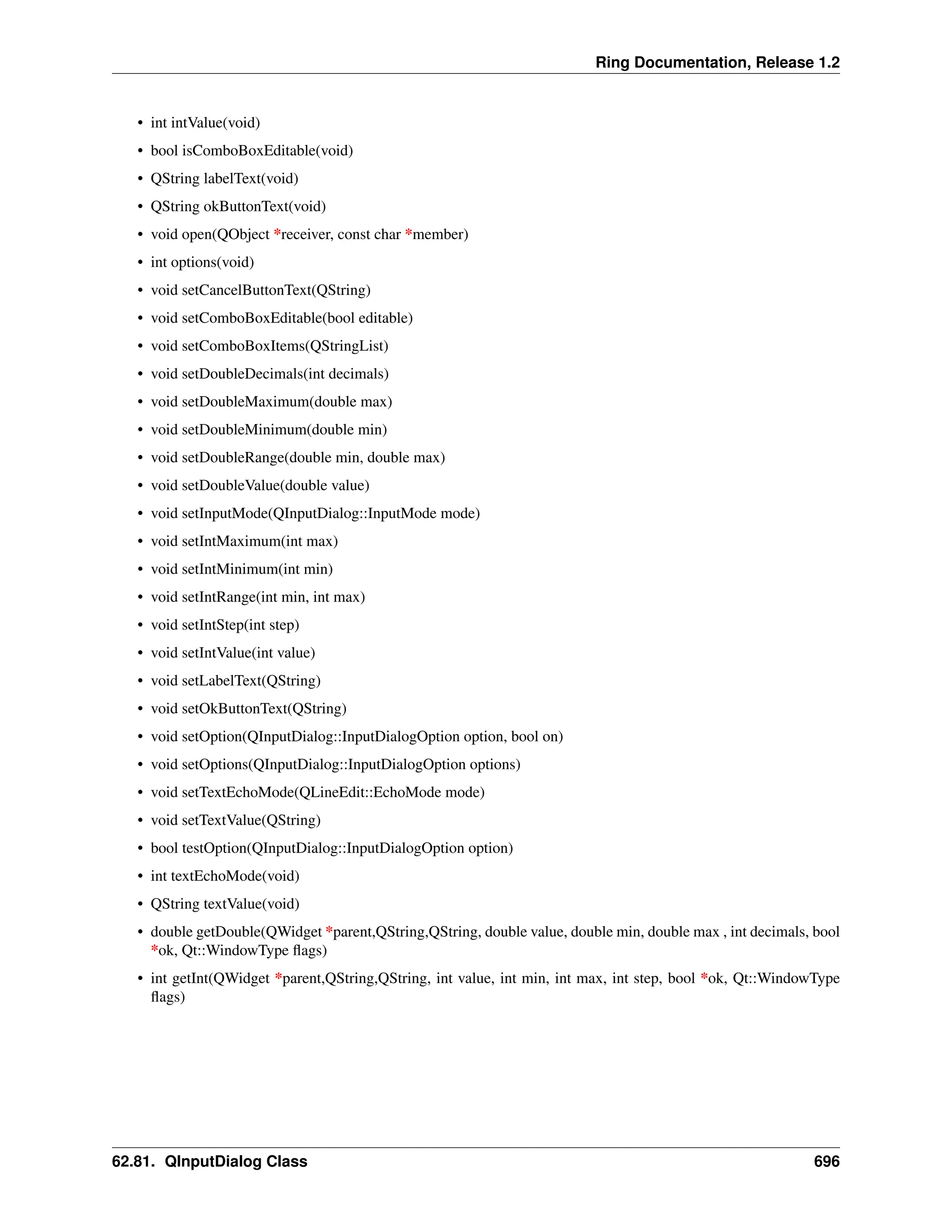 Ring Documentation, Release 1.2 • int intValue(void) • bool isComboBoxEditable(void) • QString labelText(void) • QString okButtonText(void) • void open(QObject *receiver, const char *member) • int options(void) • void setCancelButtonText(QString) • void setComboBoxEditable(bool editable) • void setComboBoxItems(QStringList) • void setDoubleDecimals(int decimals) • void setDoubleMaximum(double max) • void setDoubleMinimum(double min) • void setDoubleRange(double min, double max) • void setDoubleValue(double value) • void setInputMode(QInputDialog::InputMode mode) • void setIntMaximum(int max) • void setIntMinimum(int min) • void setIntRange(int min, int max) • void setIntStep(int step) • void setIntValue(int value) • void setLabelText(QString) • void setOkButtonText(QString) • void setOption(QInputDialog::InputDialogOption option, bool on) • void setOptions(QInputDialog::InputDialogOption options) • void setTextEchoMode(QLineEdit::EchoMode mode) • void setTextValue(QString) • bool testOption(QInputDialog::InputDialogOption option) • int textEchoMode(void) • QString textValue(void) • double getDouble(QWidget *parent,QString,QString, double value, double min, double max , int decimals, bool *ok, Qt::WindowType flags) • int getInt(QWidget *parent,QString,QString, int value, int min, int max, int step, bool *ok, Qt::WindowType flags) 62.81. QInputDialog Class 696 