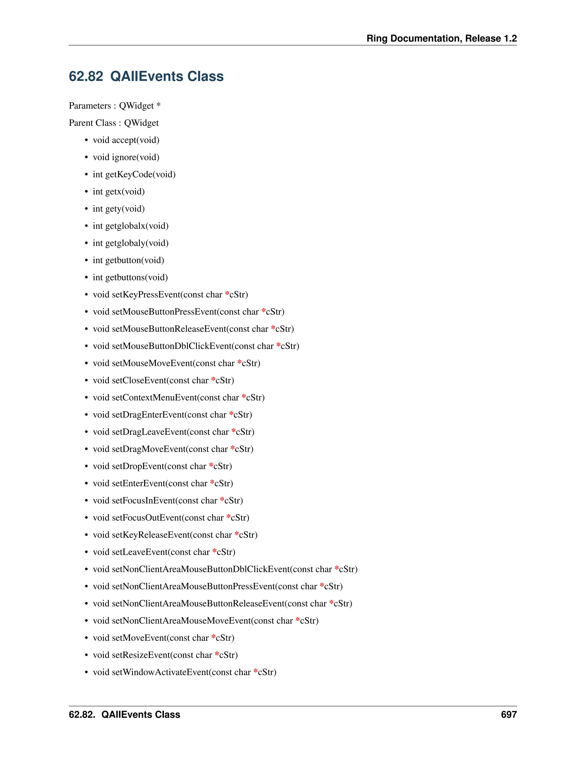 Ring Documentation, Release 1.2 62.82 QAllEvents Class Parameters : QWidget * Parent Class : QWidget • void accept(void) • void ignore(void) • int getKeyCode(void) • int getx(void) • int gety(void) • int getglobalx(void) • int getglobaly(void) • int getbutton(void) • int getbuttons(void) • void setKeyPressEvent(const char *cStr) • void setMouseButtonPressEvent(const char *cStr) • void setMouseButtonReleaseEvent(const char *cStr) • void setMouseButtonDblClickEvent(const char *cStr) • void setMouseMoveEvent(const char *cStr) • void setCloseEvent(const char *cStr) • void setContextMenuEvent(const char *cStr) • void setDragEnterEvent(const char *cStr) • void setDragLeaveEvent(const char *cStr) • void setDragMoveEvent(const char *cStr) • void setDropEvent(const char *cStr) • void setEnterEvent(const char *cStr) • void setFocusInEvent(const char *cStr) • void setFocusOutEvent(const char *cStr) • void setKeyReleaseEvent(const char *cStr) • void setLeaveEvent(const char *cStr) • void setNonClientAreaMouseButtonDblClickEvent(const char *cStr) • void setNonClientAreaMouseButtonPressEvent(const char *cStr) • void setNonClientAreaMouseButtonReleaseEvent(const char *cStr) • void setNonClientAreaMouseMoveEvent(const char *cStr) • void setMoveEvent(const char *cStr) • void setResizeEvent(const char *cStr) • void setWindowActivateEvent(const char *cStr) 62.82. QAllEvents Class 697 