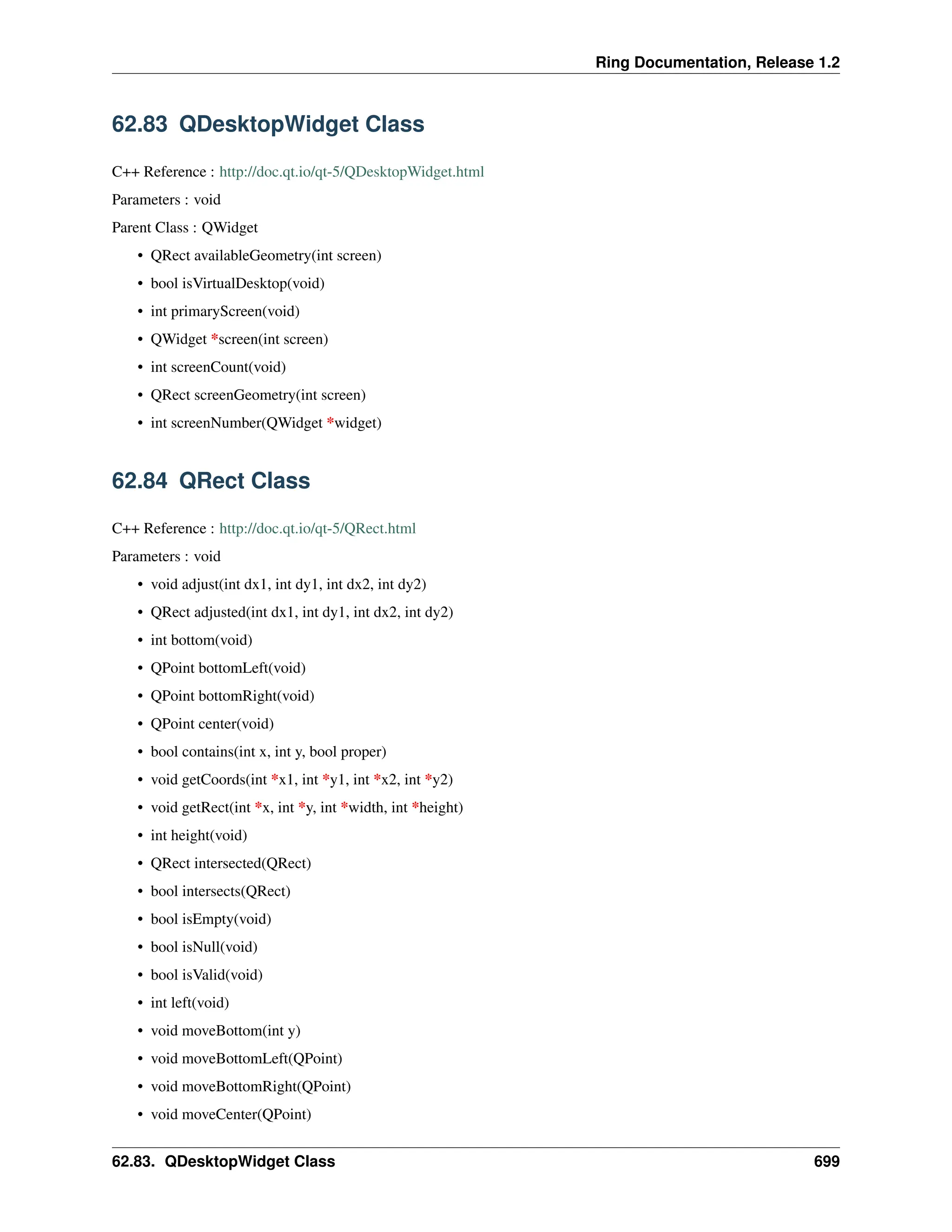 Ring Documentation, Release 1.2 62.83 QDesktopWidget Class C++ Reference : http://doc.qt.io/qt-5/QDesktopWidget.html Parameters : void Parent Class : QWidget • QRect availableGeometry(int screen) • bool isVirtualDesktop(void) • int primaryScreen(void) • QWidget *screen(int screen) • int screenCount(void) • QRect screenGeometry(int screen) • int screenNumber(QWidget *widget) 62.84 QRect Class C++ Reference : http://doc.qt.io/qt-5/QRect.html Parameters : void • void adjust(int dx1, int dy1, int dx2, int dy2) • QRect adjusted(int dx1, int dy1, int dx2, int dy2) • int bottom(void) • QPoint bottomLeft(void) • QPoint bottomRight(void) • QPoint center(void) • bool contains(int x, int y, bool proper) • void getCoords(int *x1, int *y1, int *x2, int *y2) • void getRect(int *x, int *y, int *width, int *height) • int height(void) • QRect intersected(QRect) • bool intersects(QRect) • bool isEmpty(void) • bool isNull(void) • bool isValid(void) • int left(void) • void moveBottom(int y) • void moveBottomLeft(QPoint) • void moveBottomRight(QPoint) • void moveCenter(QPoint) 62.83. QDesktopWidget Class 699 