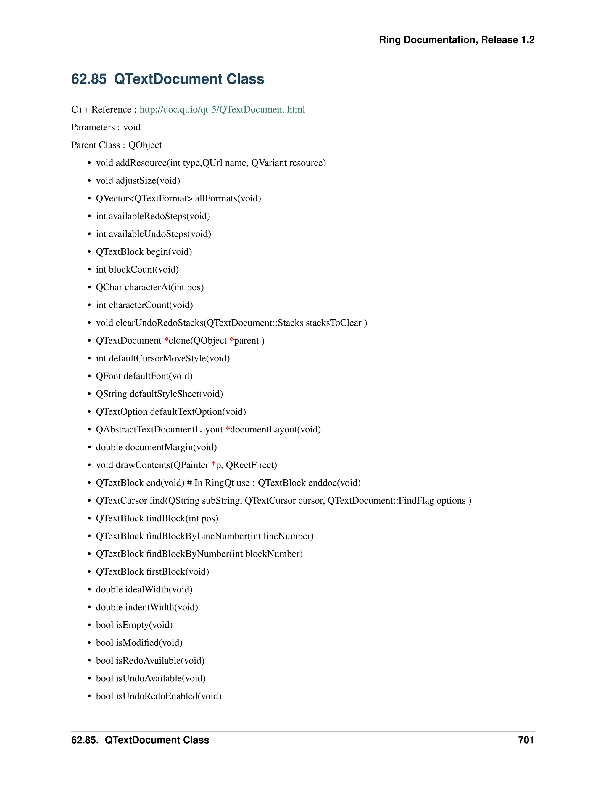 Ring Documentation, Release 1.2 62.85 QTextDocument Class C++ Reference : http://doc.qt.io/qt-5/QTextDocument.html Parameters : void Parent Class : QObject • void addResource(int type,QUrl name, QVariant resource) • void adjustSize(void) • QVector<QTextFormat> allFormats(void) • int availableRedoSteps(void) • int availableUndoSteps(void) • QTextBlock begin(void) • int blockCount(void) • QChar characterAt(int pos) • int characterCount(void) • void clearUndoRedoStacks(QTextDocument::Stacks stacksToClear ) • QTextDocument *clone(QObject *parent ) • int defaultCursorMoveStyle(void) • QFont defaultFont(void) • QString defaultStyleSheet(void) • QTextOption defaultTextOption(void) • QAbstractTextDocumentLayout *documentLayout(void) • double documentMargin(void) • void drawContents(QPainter *p, QRectF rect) • QTextBlock end(void) # In RingQt use : QTextBlock enddoc(void) • QTextCursor find(QString subString, QTextCursor cursor, QTextDocument::FindFlag options ) • QTextBlock findBlock(int pos) • QTextBlock findBlockByLineNumber(int lineNumber) • QTextBlock findBlockByNumber(int blockNumber) • QTextBlock firstBlock(void) • double idealWidth(void) • double indentWidth(void) • bool isEmpty(void) • bool isModified(void) • bool isRedoAvailable(void) • bool isUndoAvailable(void) • bool isUndoRedoEnabled(void) 62.85. QTextDocument Class 701 
