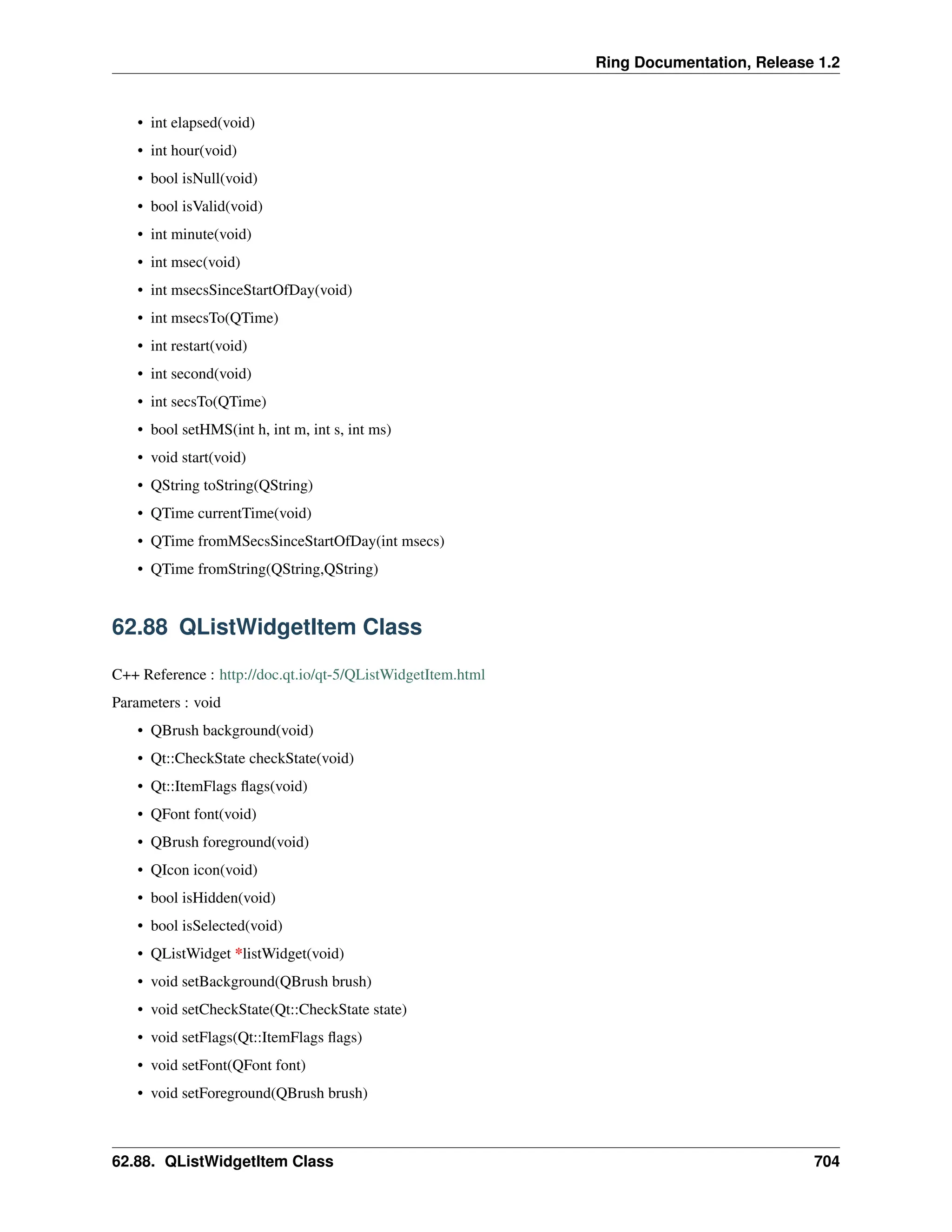 Ring Documentation, Release 1.2 • int elapsed(void) • int hour(void) • bool isNull(void) • bool isValid(void) • int minute(void) • int msec(void) • int msecsSinceStartOfDay(void) • int msecsTo(QTime) • int restart(void) • int second(void) • int secsTo(QTime) • bool setHMS(int h, int m, int s, int ms) • void start(void) • QString toString(QString) • QTime currentTime(void) • QTime fromMSecsSinceStartOfDay(int msecs) • QTime fromString(QString,QString) 62.88 QListWidgetItem Class C++ Reference : http://doc.qt.io/qt-5/QListWidgetItem.html Parameters : void • QBrush background(void) • Qt::CheckState checkState(void) • Qt::ItemFlags flags(void) • QFont font(void) • QBrush foreground(void) • QIcon icon(void) • bool isHidden(void) • bool isSelected(void) • QListWidget *listWidget(void) • void setBackground(QBrush brush) • void setCheckState(Qt::CheckState state) • void setFlags(Qt::ItemFlags flags) • void setFont(QFont font) • void setForeground(QBrush brush) 62.88. QListWidgetItem Class 704 