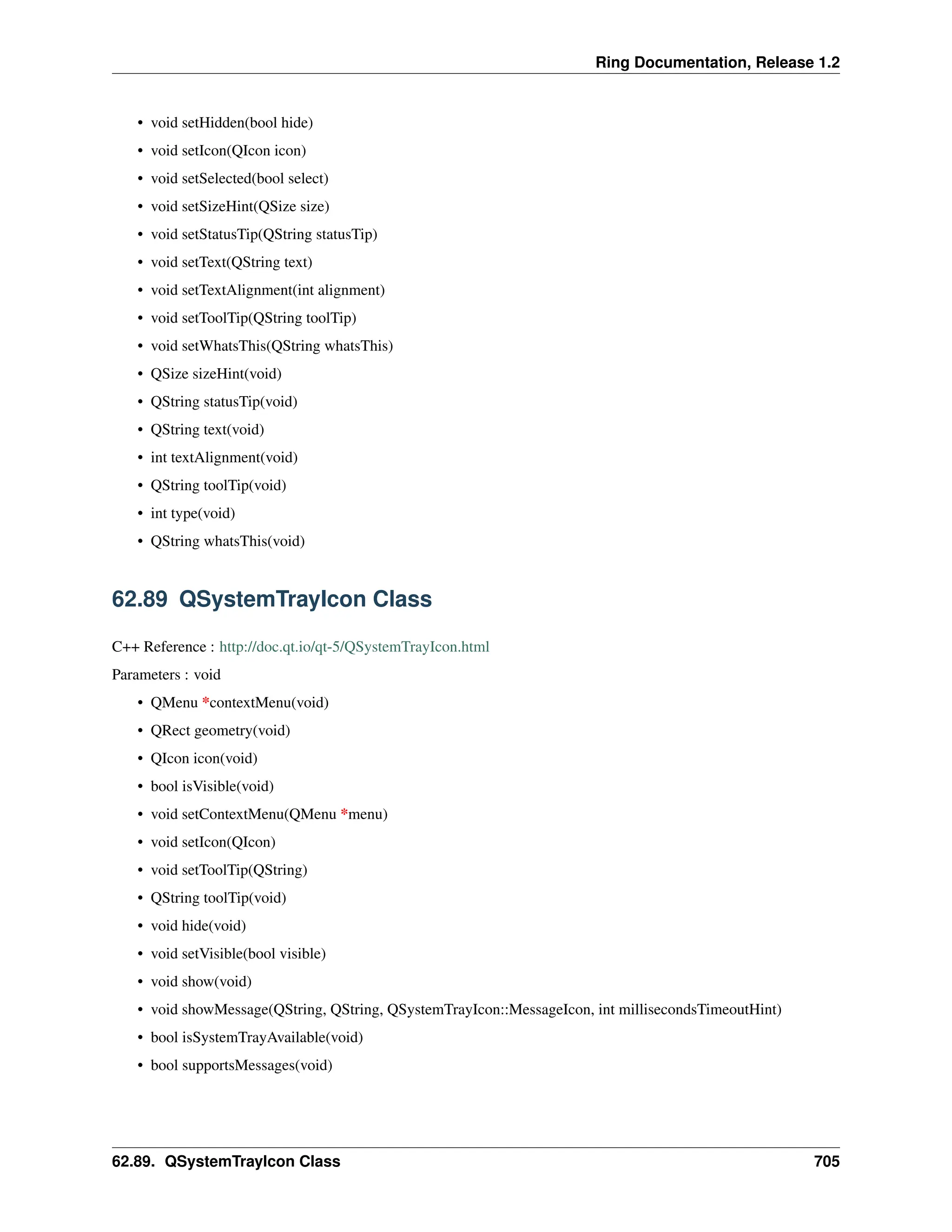 Ring Documentation, Release 1.2 • void setHidden(bool hide) • void setIcon(QIcon icon) • void setSelected(bool select) • void setSizeHint(QSize size) • void setStatusTip(QString statusTip) • void setText(QString text) • void setTextAlignment(int alignment) • void setToolTip(QString toolTip) • void setWhatsThis(QString whatsThis) • QSize sizeHint(void) • QString statusTip(void) • QString text(void) • int textAlignment(void) • QString toolTip(void) • int type(void) • QString whatsThis(void) 62.89 QSystemTrayIcon Class C++ Reference : http://doc.qt.io/qt-5/QSystemTrayIcon.html Parameters : void • QMenu *contextMenu(void) • QRect geometry(void) • QIcon icon(void) • bool isVisible(void) • void setContextMenu(QMenu *menu) • void setIcon(QIcon) • void setToolTip(QString) • QString toolTip(void) • void hide(void) • void setVisible(bool visible) • void show(void) • void showMessage(QString, QString, QSystemTrayIcon::MessageIcon, int millisecondsTimeoutHint) • bool isSystemTrayAvailable(void) • bool supportsMessages(void) 62.89. QSystemTrayIcon Class 705 