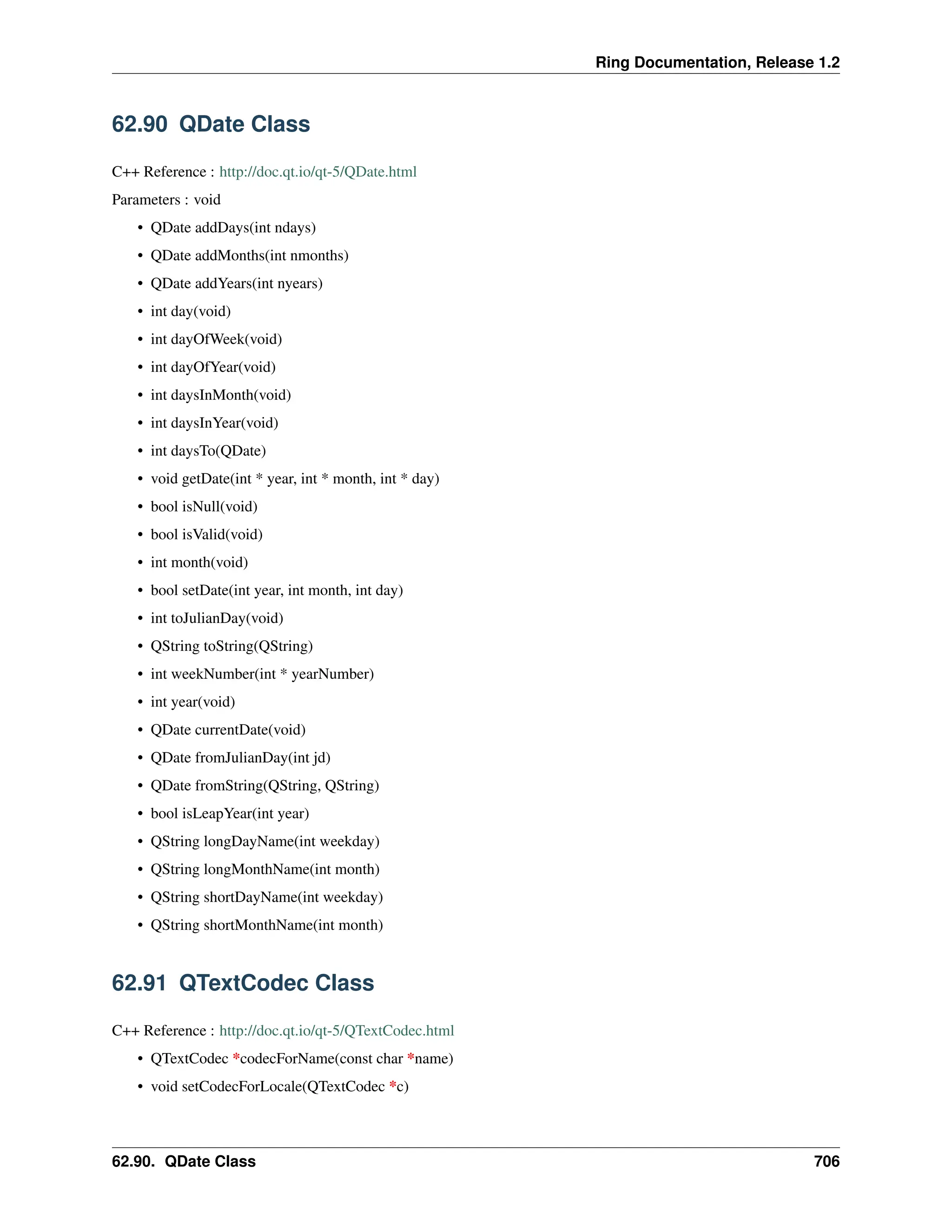 Ring Documentation, Release 1.2 62.90 QDate Class C++ Reference : http://doc.qt.io/qt-5/QDate.html Parameters : void • QDate addDays(int ndays) • QDate addMonths(int nmonths) • QDate addYears(int nyears) • int day(void) • int dayOfWeek(void) • int dayOfYear(void) • int daysInMonth(void) • int daysInYear(void) • int daysTo(QDate) • void getDate(int * year, int * month, int * day) • bool isNull(void) • bool isValid(void) • int month(void) • bool setDate(int year, int month, int day) • int toJulianDay(void) • QString toString(QString) • int weekNumber(int * yearNumber) • int year(void) • QDate currentDate(void) • QDate fromJulianDay(int jd) • QDate fromString(QString, QString) • bool isLeapYear(int year) • QString longDayName(int weekday) • QString longMonthName(int month) • QString shortDayName(int weekday) • QString shortMonthName(int month) 62.91 QTextCodec Class C++ Reference : http://doc.qt.io/qt-5/QTextCodec.html • QTextCodec *codecForName(const char *name) • void setCodecForLocale(QTextCodec *c) 62.90. QDate Class 706 