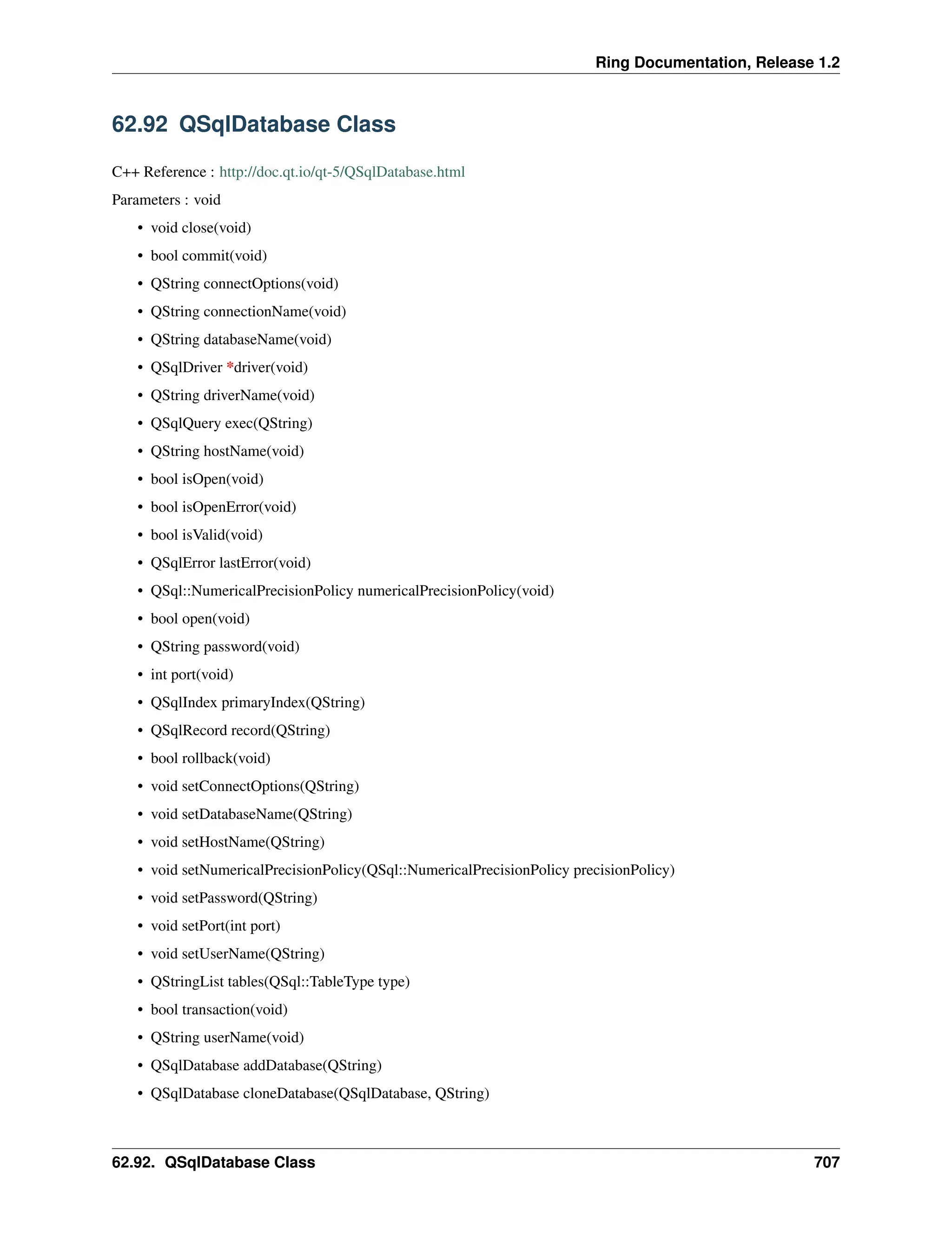 Ring Documentation, Release 1.2 62.92 QSqlDatabase Class C++ Reference : http://doc.qt.io/qt-5/QSqlDatabase.html Parameters : void • void close(void) • bool commit(void) • QString connectOptions(void) • QString connectionName(void) • QString databaseName(void) • QSqlDriver *driver(void) • QString driverName(void) • QSqlQuery exec(QString) • QString hostName(void) • bool isOpen(void) • bool isOpenError(void) • bool isValid(void) • QSqlError lastError(void) • QSql::NumericalPrecisionPolicy numericalPrecisionPolicy(void) • bool open(void) • QString password(void) • int port(void) • QSqlIndex primaryIndex(QString) • QSqlRecord record(QString) • bool rollback(void) • void setConnectOptions(QString) • void setDatabaseName(QString) • void setHostName(QString) • void setNumericalPrecisionPolicy(QSql::NumericalPrecisionPolicy precisionPolicy) • void setPassword(QString) • void setPort(int port) • void setUserName(QString) • QStringList tables(QSql::TableType type) • bool transaction(void) • QString userName(void) • QSqlDatabase addDatabase(QString) • QSqlDatabase cloneDatabase(QSqlDatabase, QString) 62.92. QSqlDatabase Class 707 