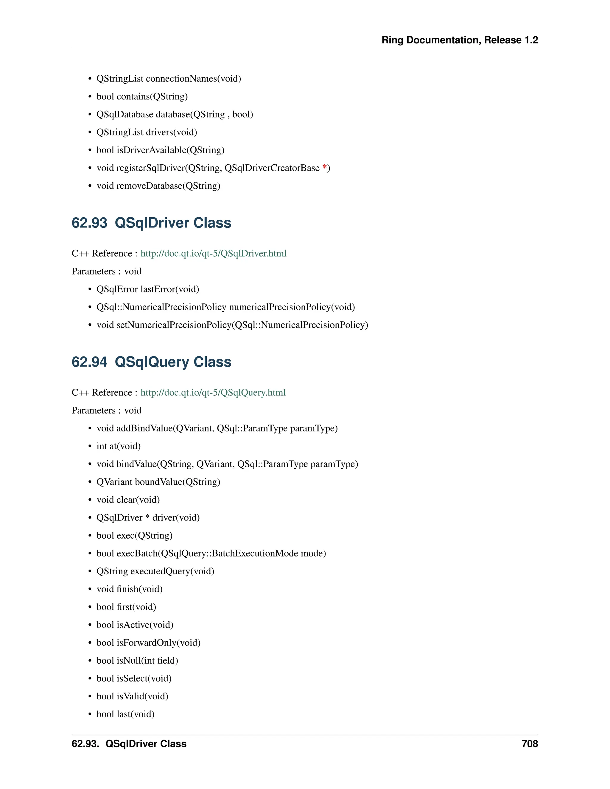 Ring Documentation, Release 1.2 • QStringList connectionNames(void) • bool contains(QString) • QSqlDatabase database(QString , bool) • QStringList drivers(void) • bool isDriverAvailable(QString) • void registerSqlDriver(QString, QSqlDriverCreatorBase *) • void removeDatabase(QString) 62.93 QSqlDriver Class C++ Reference : http://doc.qt.io/qt-5/QSqlDriver.html Parameters : void • QSqlError lastError(void) • QSql::NumericalPrecisionPolicy numericalPrecisionPolicy(void) • void setNumericalPrecisionPolicy(QSql::NumericalPrecisionPolicy) 62.94 QSqlQuery Class C++ Reference : http://doc.qt.io/qt-5/QSqlQuery.html Parameters : void • void addBindValue(QVariant, QSql::ParamType paramType) • int at(void) • void bindValue(QString, QVariant, QSql::ParamType paramType) • QVariant boundValue(QString) • void clear(void) • QSqlDriver * driver(void) • bool exec(QString) • bool execBatch(QSqlQuery::BatchExecutionMode mode) • QString executedQuery(void) • void finish(void) • bool first(void) • bool isActive(void) • bool isForwardOnly(void) • bool isNull(int field) • bool isSelect(void) • bool isValid(void) • bool last(void) 62.93. QSqlDriver Class 708 