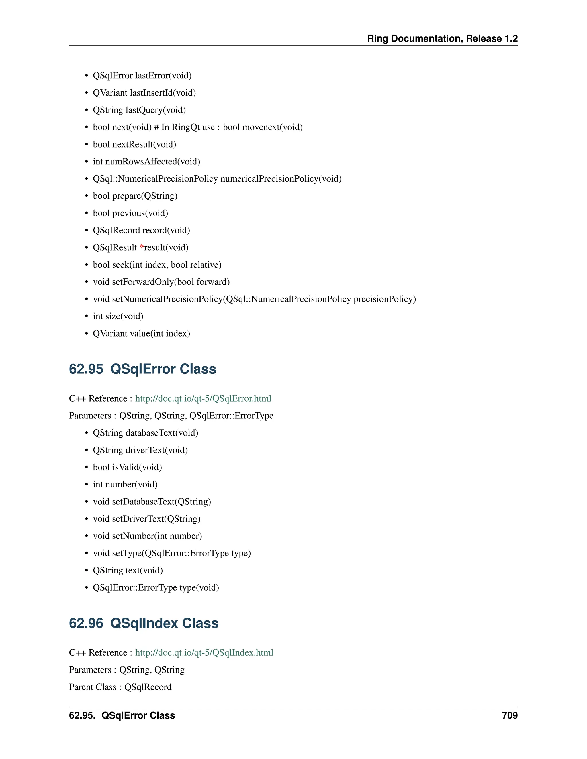 Ring Documentation, Release 1.2 • QSqlError lastError(void) • QVariant lastInsertId(void) • QString lastQuery(void) • bool next(void) # In RingQt use : bool movenext(void) • bool nextResult(void) • int numRowsAffected(void) • QSql::NumericalPrecisionPolicy numericalPrecisionPolicy(void) • bool prepare(QString) • bool previous(void) • QSqlRecord record(void) • QSqlResult *result(void) • bool seek(int index, bool relative) • void setForwardOnly(bool forward) • void setNumericalPrecisionPolicy(QSql::NumericalPrecisionPolicy precisionPolicy) • int size(void) • QVariant value(int index) 62.95 QSqlError Class C++ Reference : http://doc.qt.io/qt-5/QSqlError.html Parameters : QString, QString, QSqlError::ErrorType • QString databaseText(void) • QString driverText(void) • bool isValid(void) • int number(void) • void setDatabaseText(QString) • void setDriverText(QString) • void setNumber(int number) • void setType(QSqlError::ErrorType type) • QString text(void) • QSqlError::ErrorType type(void) 62.96 QSqlIndex Class C++ Reference : http://doc.qt.io/qt-5/QSqlIndex.html Parameters : QString, QString Parent Class : QSqlRecord 62.95. QSqlError Class 709 