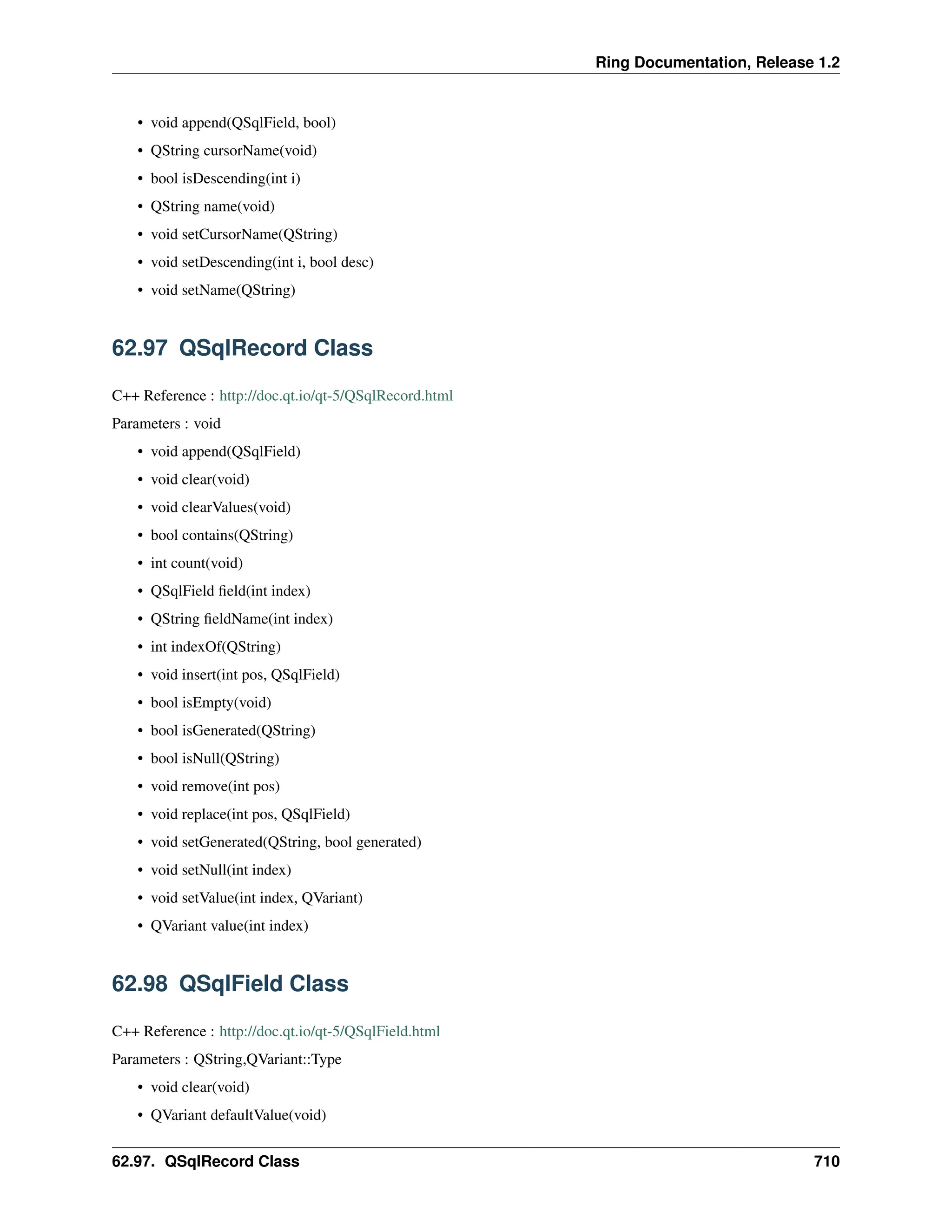 Ring Documentation, Release 1.2 • void append(QSqlField, bool) • QString cursorName(void) • bool isDescending(int i) • QString name(void) • void setCursorName(QString) • void setDescending(int i, bool desc) • void setName(QString) 62.97 QSqlRecord Class C++ Reference : http://doc.qt.io/qt-5/QSqlRecord.html Parameters : void • void append(QSqlField) • void clear(void) • void clearValues(void) • bool contains(QString) • int count(void) • QSqlField field(int index) • QString fieldName(int index) • int indexOf(QString) • void insert(int pos, QSqlField) • bool isEmpty(void) • bool isGenerated(QString) • bool isNull(QString) • void remove(int pos) • void replace(int pos, QSqlField) • void setGenerated(QString, bool generated) • void setNull(int index) • void setValue(int index, QVariant) • QVariant value(int index) 62.98 QSqlField Class C++ Reference : http://doc.qt.io/qt-5/QSqlField.html Parameters : QString,QVariant::Type • void clear(void) • QVariant defaultValue(void) 62.97. QSqlRecord Class 710 