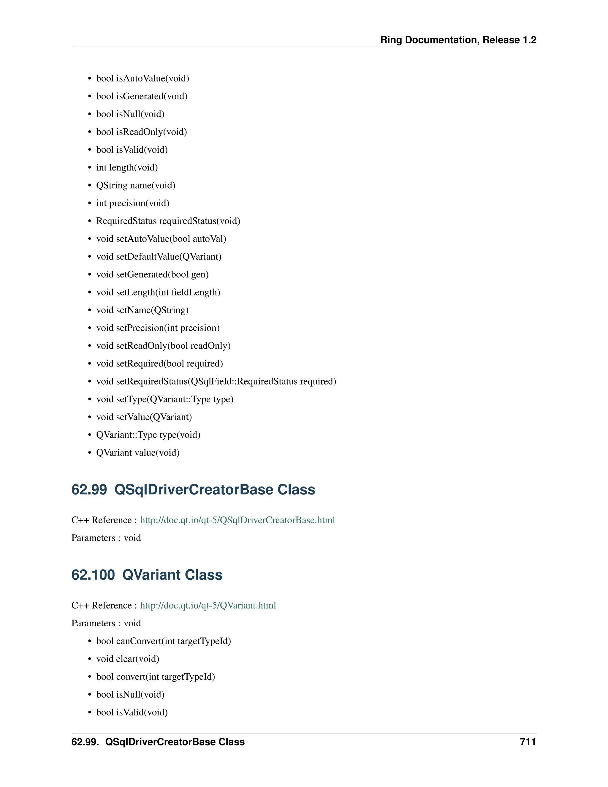 Ring Documentation, Release 1.2 • bool isAutoValue(void) • bool isGenerated(void) • bool isNull(void) • bool isReadOnly(void) • bool isValid(void) • int length(void) • QString name(void) • int precision(void) • RequiredStatus requiredStatus(void) • void setAutoValue(bool autoVal) • void setDefaultValue(QVariant) • void setGenerated(bool gen) • void setLength(int fieldLength) • void setName(QString) • void setPrecision(int precision) • void setReadOnly(bool readOnly) • void setRequired(bool required) • void setRequiredStatus(QSqlField::RequiredStatus required) • void setType(QVariant::Type type) • void setValue(QVariant) • QVariant::Type type(void) • QVariant value(void) 62.99 QSqlDriverCreatorBase Class C++ Reference : http://doc.qt.io/qt-5/QSqlDriverCreatorBase.html Parameters : void 62.100 QVariant Class C++ Reference : http://doc.qt.io/qt-5/QVariant.html Parameters : void • bool canConvert(int targetTypeId) • void clear(void) • bool convert(int targetTypeId) • bool isNull(void) • bool isValid(void) 62.99. QSqlDriverCreatorBase Class 711 