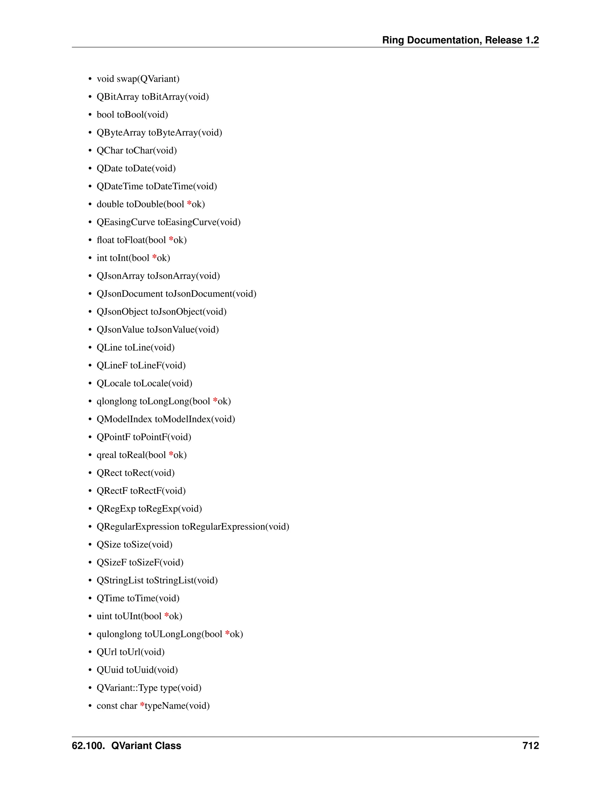 Ring Documentation, Release 1.2 • void swap(QVariant) • QBitArray toBitArray(void) • bool toBool(void) • QByteArray toByteArray(void) • QChar toChar(void) • QDate toDate(void) • QDateTime toDateTime(void) • double toDouble(bool *ok) • QEasingCurve toEasingCurve(void) • float toFloat(bool *ok) • int toInt(bool *ok) • QJsonArray toJsonArray(void) • QJsonDocument toJsonDocument(void) • QJsonObject toJsonObject(void) • QJsonValue toJsonValue(void) • QLine toLine(void) • QLineF toLineF(void) • QLocale toLocale(void) • qlonglong toLongLong(bool *ok) • QModelIndex toModelIndex(void) • QPointF toPointF(void) • qreal toReal(bool *ok) • QRect toRect(void) • QRectF toRectF(void) • QRegExp toRegExp(void) • QRegularExpression toRegularExpression(void) • QSize toSize(void) • QSizeF toSizeF(void) • QStringList toStringList(void) • QTime toTime(void) • uint toUInt(bool *ok) • qulonglong toULongLong(bool *ok) • QUrl toUrl(void) • QUuid toUuid(void) • QVariant::Type type(void) • const char *typeName(void) 62.100. QVariant Class 712 