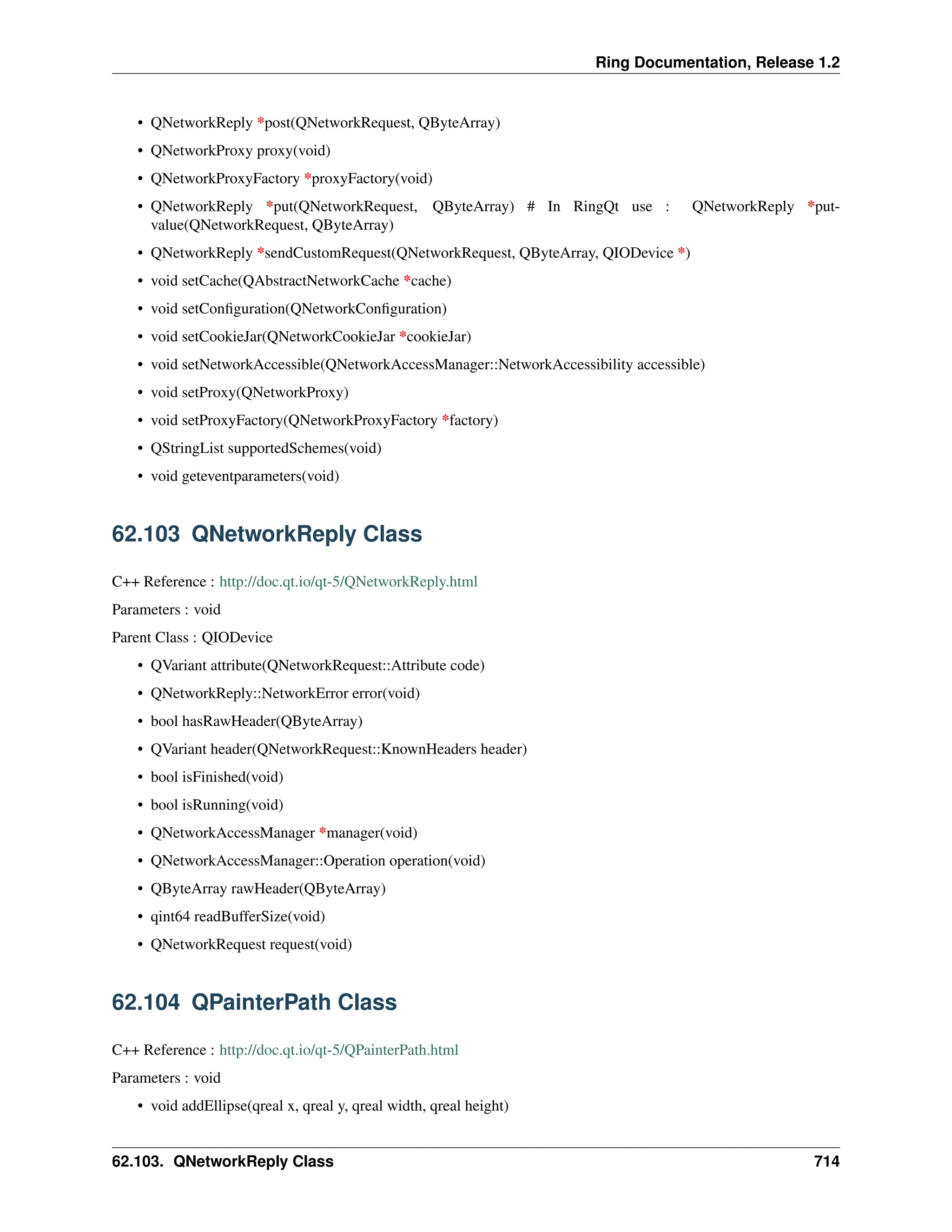 Ring Documentation, Release 1.2 • QNetworkReply *post(QNetworkRequest, QByteArray) • QNetworkProxy proxy(void) • QNetworkProxyFactory *proxyFactory(void) • QNetworkReply *put(QNetworkRequest, QByteArray) # In RingQt use : QNetworkReply *put- value(QNetworkRequest, QByteArray) • QNetworkReply *sendCustomRequest(QNetworkRequest, QByteArray, QIODevice *) • void setCache(QAbstractNetworkCache *cache) • void setConfiguration(QNetworkConfiguration) • void setCookieJar(QNetworkCookieJar *cookieJar) • void setNetworkAccessible(QNetworkAccessManager::NetworkAccessibility accessible) • void setProxy(QNetworkProxy) • void setProxyFactory(QNetworkProxyFactory *factory) • QStringList supportedSchemes(void) • void geteventparameters(void) 62.103 QNetworkReply Class C++ Reference : http://doc.qt.io/qt-5/QNetworkReply.html Parameters : void Parent Class : QIODevice • QVariant attribute(QNetworkRequest::Attribute code) • QNetworkReply::NetworkError error(void) • bool hasRawHeader(QByteArray) • QVariant header(QNetworkRequest::KnownHeaders header) • bool isFinished(void) • bool isRunning(void) • QNetworkAccessManager *manager(void) • QNetworkAccessManager::Operation operation(void) • QByteArray rawHeader(QByteArray) • qint64 readBufferSize(void) • QNetworkRequest request(void) 62.104 QPainterPath Class C++ Reference : http://doc.qt.io/qt-5/QPainterPath.html Parameters : void • void addEllipse(qreal x, qreal y, qreal width, qreal height) 62.103. QNetworkReply Class 714 
