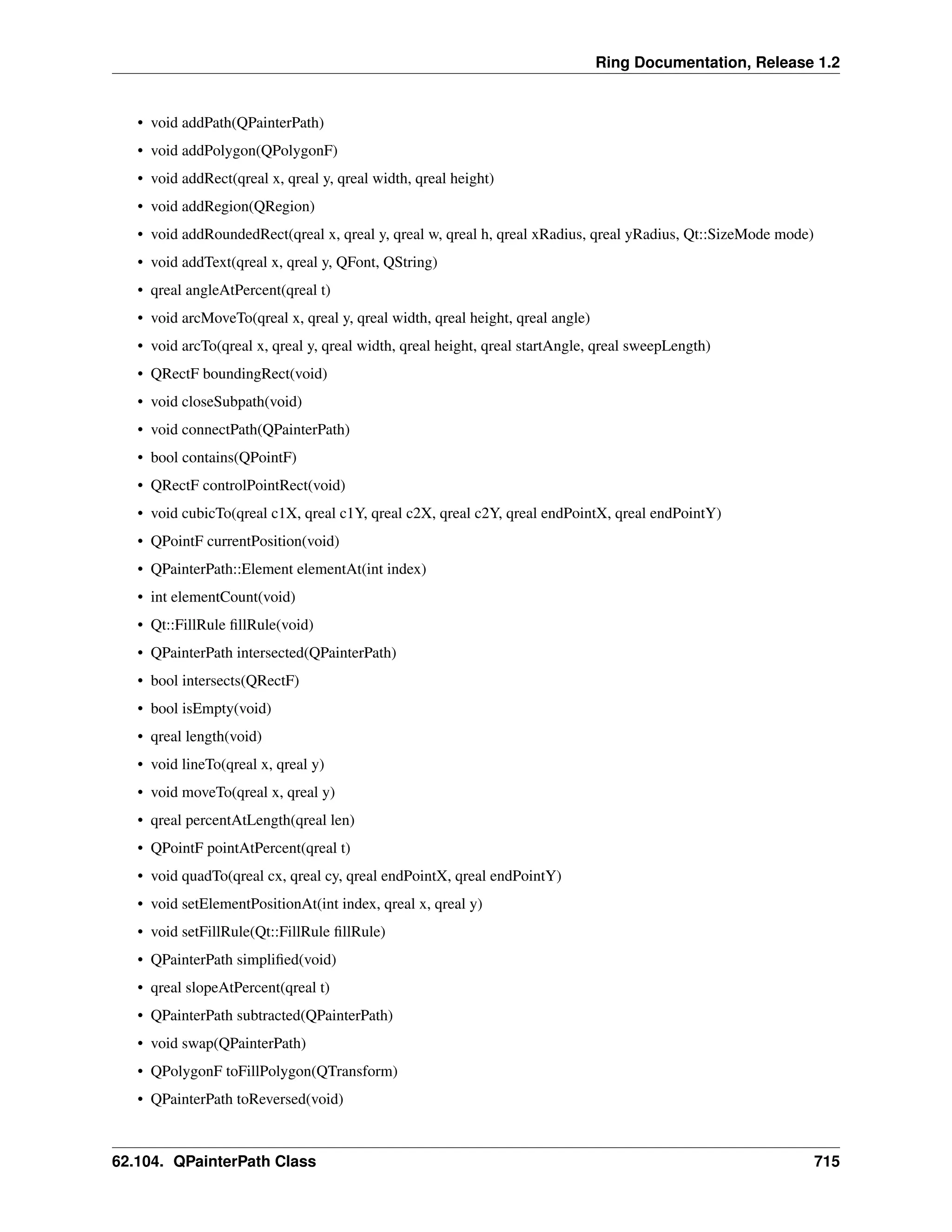 Ring Documentation, Release 1.2 • void addPath(QPainterPath) • void addPolygon(QPolygonF) • void addRect(qreal x, qreal y, qreal width, qreal height) • void addRegion(QRegion) • void addRoundedRect(qreal x, qreal y, qreal w, qreal h, qreal xRadius, qreal yRadius, Qt::SizeMode mode) • void addText(qreal x, qreal y, QFont, QString) • qreal angleAtPercent(qreal t) • void arcMoveTo(qreal x, qreal y, qreal width, qreal height, qreal angle) • void arcTo(qreal x, qreal y, qreal width, qreal height, qreal startAngle, qreal sweepLength) • QRectF boundingRect(void) • void closeSubpath(void) • void connectPath(QPainterPath) • bool contains(QPointF) • QRectF controlPointRect(void) • void cubicTo(qreal c1X, qreal c1Y, qreal c2X, qreal c2Y, qreal endPointX, qreal endPointY) • QPointF currentPosition(void) • QPainterPath::Element elementAt(int index) • int elementCount(void) • Qt::FillRule fillRule(void) • QPainterPath intersected(QPainterPath) • bool intersects(QRectF) • bool isEmpty(void) • qreal length(void) • void lineTo(qreal x, qreal y) • void moveTo(qreal x, qreal y) • qreal percentAtLength(qreal len) • QPointF pointAtPercent(qreal t) • void quadTo(qreal cx, qreal cy, qreal endPointX, qreal endPointY) • void setElementPositionAt(int index, qreal x, qreal y) • void setFillRule(Qt::FillRule fillRule) • QPainterPath simplified(void) • qreal slopeAtPercent(qreal t) • QPainterPath subtracted(QPainterPath) • void swap(QPainterPath) • QPolygonF toFillPolygon(QTransform) • QPainterPath toReversed(void) 62.104. QPainterPath Class 715 