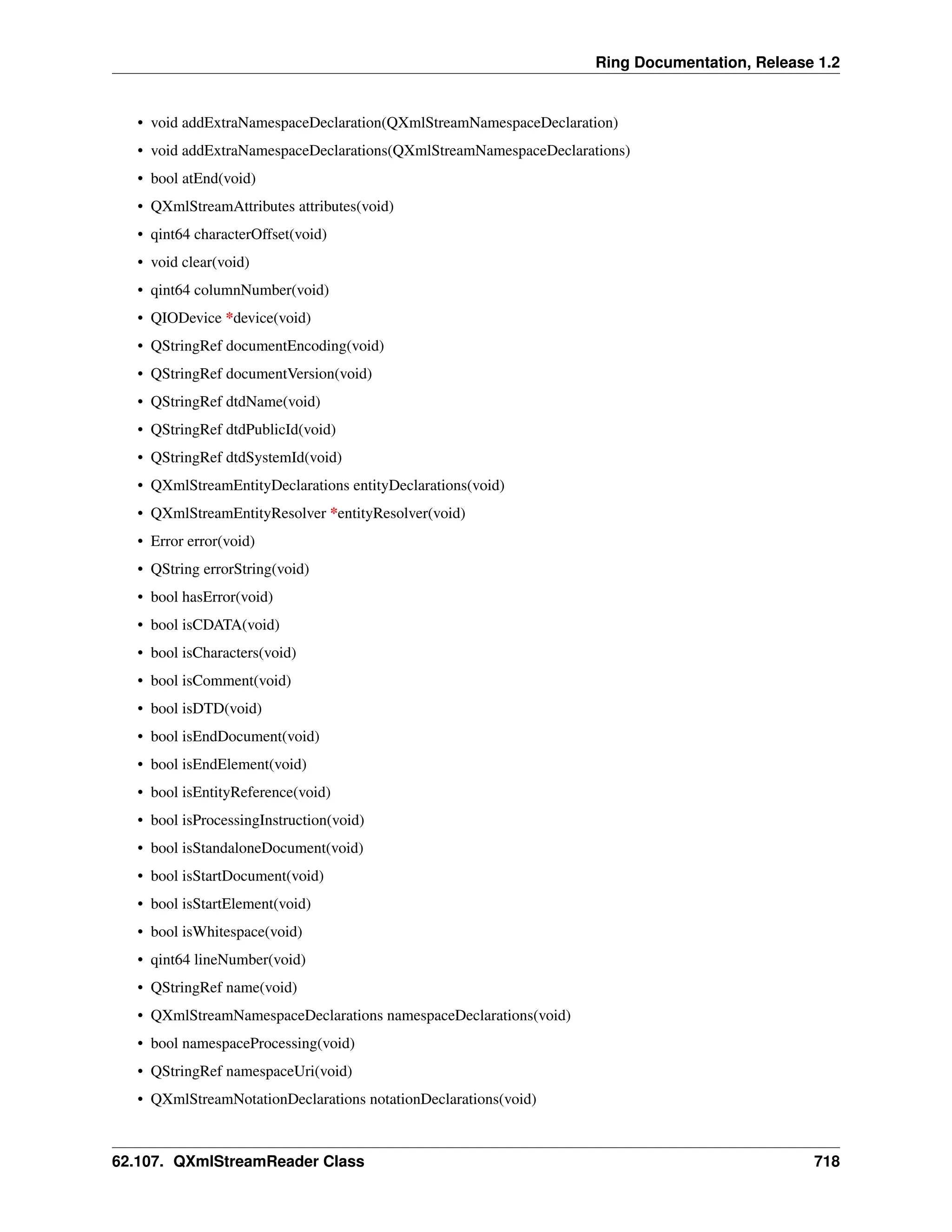 Ring Documentation, Release 1.2 • void addExtraNamespaceDeclaration(QXmlStreamNamespaceDeclaration) • void addExtraNamespaceDeclarations(QXmlStreamNamespaceDeclarations) • bool atEnd(void) • QXmlStreamAttributes attributes(void) • qint64 characterOffset(void) • void clear(void) • qint64 columnNumber(void) • QIODevice *device(void) • QStringRef documentEncoding(void) • QStringRef documentVersion(void) • QStringRef dtdName(void) • QStringRef dtdPublicId(void) • QStringRef dtdSystemId(void) • QXmlStreamEntityDeclarations entityDeclarations(void) • QXmlStreamEntityResolver *entityResolver(void) • Error error(void) • QString errorString(void) • bool hasError(void) • bool isCDATA(void) • bool isCharacters(void) • bool isComment(void) • bool isDTD(void) • bool isEndDocument(void) • bool isEndElement(void) • bool isEntityReference(void) • bool isProcessingInstruction(void) • bool isStandaloneDocument(void) • bool isStartDocument(void) • bool isStartElement(void) • bool isWhitespace(void) • qint64 lineNumber(void) • QStringRef name(void) • QXmlStreamNamespaceDeclarations namespaceDeclarations(void) • bool namespaceProcessing(void) • QStringRef namespaceUri(void) • QXmlStreamNotationDeclarations notationDeclarations(void) 62.107. QXmlStreamReader Class 718 