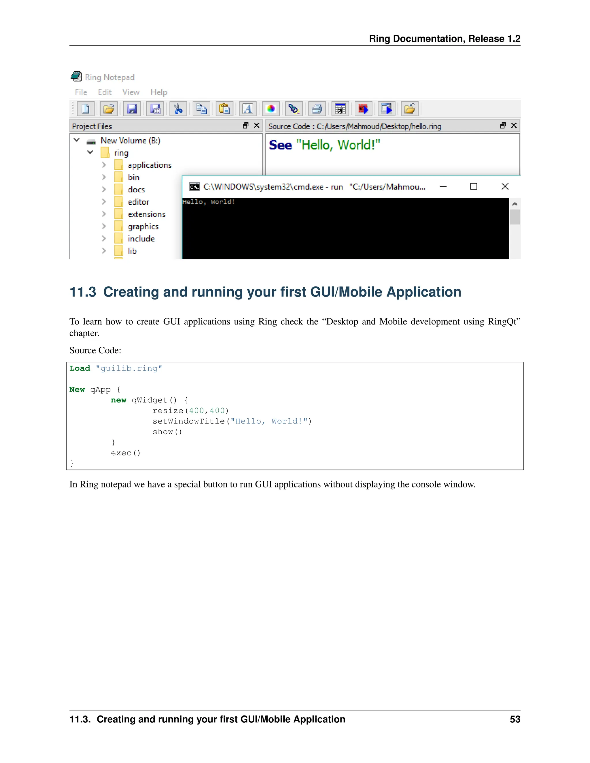 Ring Documentation, Release 1.2 11.3 Creating and running your first GUI/Mobile Application To learn how to create GUI applications using Ring check the “Desktop and Mobile development using RingQt” chapter. Source Code: Load "guilib.ring" New qApp { new qWidget() { resize(400,400) setWindowTitle("Hello, World!") show() } exec() } In Ring notepad we have a special button to run GUI applications without displaying the console window. 11.3. Creating and running your first GUI/Mobile Application 53 