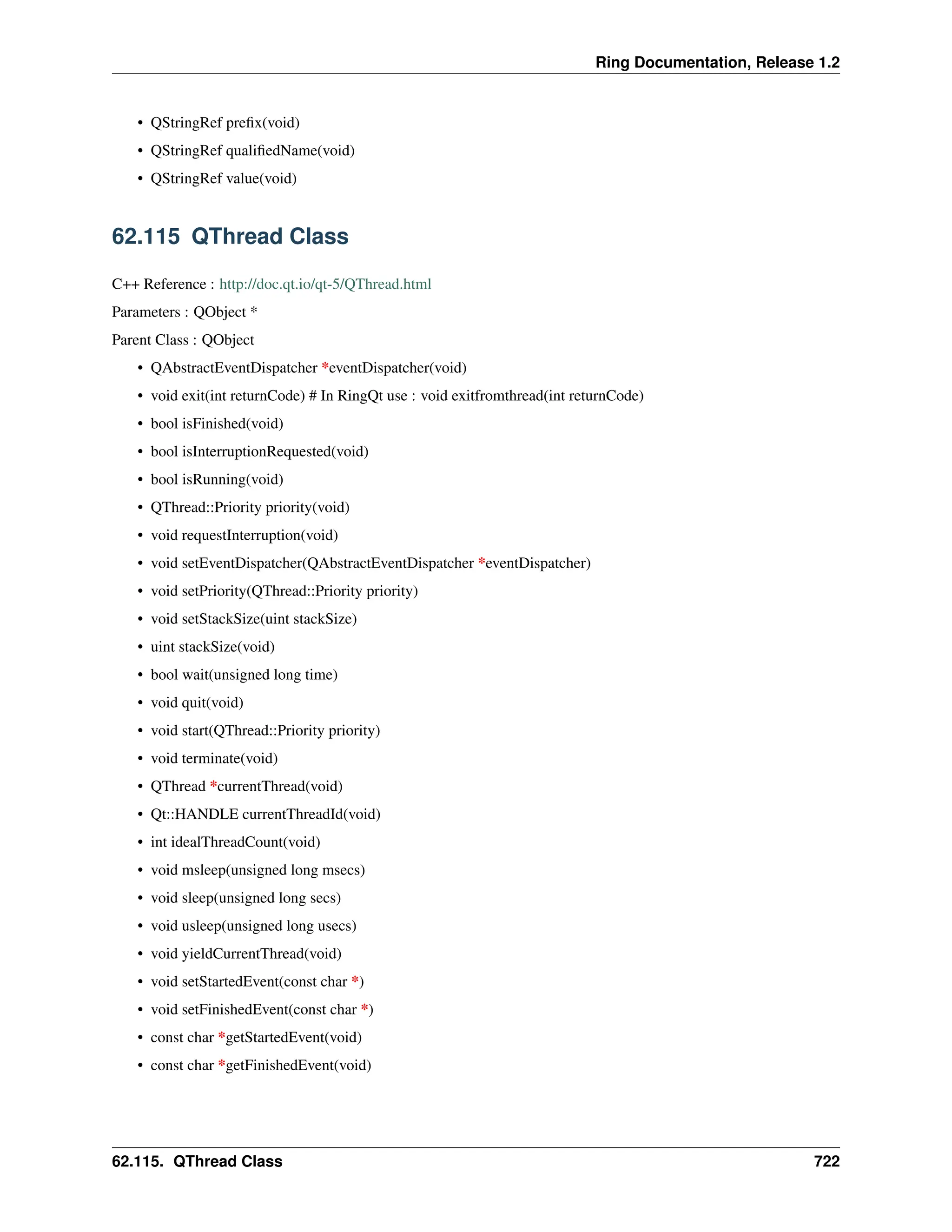 Ring Documentation, Release 1.2 • QStringRef prefix(void) • QStringRef qualifiedName(void) • QStringRef value(void) 62.115 QThread Class C++ Reference : http://doc.qt.io/qt-5/QThread.html Parameters : QObject * Parent Class : QObject • QAbstractEventDispatcher *eventDispatcher(void) • void exit(int returnCode) # In RingQt use : void exitfromthread(int returnCode) • bool isFinished(void) • bool isInterruptionRequested(void) • bool isRunning(void) • QThread::Priority priority(void) • void requestInterruption(void) • void setEventDispatcher(QAbstractEventDispatcher *eventDispatcher) • void setPriority(QThread::Priority priority) • void setStackSize(uint stackSize) • uint stackSize(void) • bool wait(unsigned long time) • void quit(void) • void start(QThread::Priority priority) • void terminate(void) • QThread *currentThread(void) • Qt::HANDLE currentThreadId(void) • int idealThreadCount(void) • void msleep(unsigned long msecs) • void sleep(unsigned long secs) • void usleep(unsigned long usecs) • void yieldCurrentThread(void) • void setStartedEvent(const char *) • void setFinishedEvent(const char *) • const char *getStartedEvent(void) • const char *getFinishedEvent(void) 62.115. QThread Class 722 