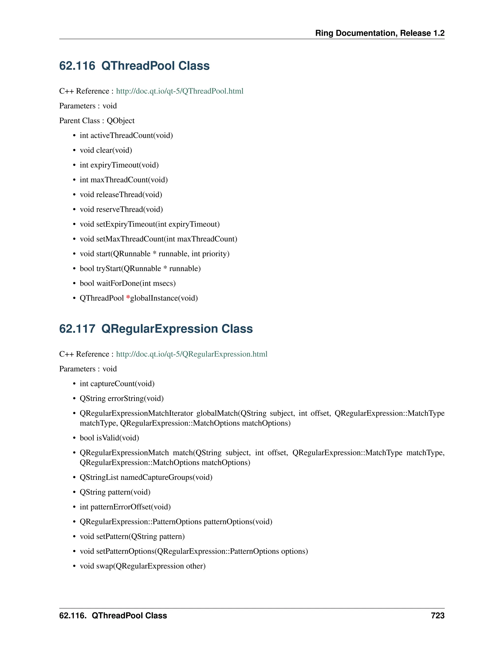 Ring Documentation, Release 1.2 62.116 QThreadPool Class C++ Reference : http://doc.qt.io/qt-5/QThreadPool.html Parameters : void Parent Class : QObject • int activeThreadCount(void) • void clear(void) • int expiryTimeout(void) • int maxThreadCount(void) • void releaseThread(void) • void reserveThread(void) • void setExpiryTimeout(int expiryTimeout) • void setMaxThreadCount(int maxThreadCount) • void start(QRunnable * runnable, int priority) • bool tryStart(QRunnable * runnable) • bool waitForDone(int msecs) • QThreadPool *globalInstance(void) 62.117 QRegularExpression Class C++ Reference : http://doc.qt.io/qt-5/QRegularExpression.html Parameters : void • int captureCount(void) • QString errorString(void) • QRegularExpressionMatchIterator globalMatch(QString subject, int offset, QRegularExpression::MatchType matchType, QRegularExpression::MatchOptions matchOptions) • bool isValid(void) • QRegularExpressionMatch match(QString subject, int offset, QRegularExpression::MatchType matchType, QRegularExpression::MatchOptions matchOptions) • QStringList namedCaptureGroups(void) • QString pattern(void) • int patternErrorOffset(void) • QRegularExpression::PatternOptions patternOptions(void) • void setPattern(QString pattern) • void setPatternOptions(QRegularExpression::PatternOptions options) • void swap(QRegularExpression other) 62.116. QThreadPool Class 723 